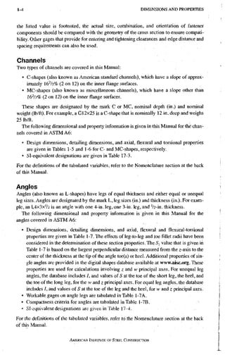 1-4 D I M E N S I O N S A N D P R O P E R T I E S
the listed value is footnoted, the actual size, combination, and orientation of fastener
components should be compared with the geometry of the cross section to ensure compati-
bility. Other gages that provide for entering and tightening clearances and edge distance and
spacing requirements can also be used.
Channels
Two types of channels are covered in this Manual:
• C-shapes (also known as American standard channels), which have a slope of approx-
imately 16^/3% (2 on 12) on the inner flange surfaces.
• MC-shapes (also known as miscellaneous channels), which have a slope other than
16^/3% (2 on 12) on the inner flange surfaces.
These shapes are designated by the mark C or MC, nominal depth (in.) and nominal
weight (lb/ft). For example, a C12x25 is a C-shape that is nominally 12 in. deep and weighs
25 lb/ft.
The following dimensional and property information is given in this Manual for the chan-
nels covered in ASTM A6:
• Design dimensions, detailing dimensions, and axial, flexural and torsional properties
are given in Tables 1-5 and 1-6 for C- and MC-shapes, respectively.
• Sl-equivalent designations are given in Table 17-3.
For the definitions of the tabulated variables, refer to the Nomenclature section at the back
of this Manual,
Angles
Angles (also known as L-shapes) have legs of equal thickness and either equal or unequal
leg sizes. Angles are designated by the mark L, leg sizes (in.) and thickness (in.). For exam-
ple, an L4X3XV2 is an angle with one 4-in. leg, one 3-in. leg, and '/2-in. thickness.
The following dimensional and property information is given in this Manual for the
angles covered in ASTM A6:
• Design dimensions, detailing dimensions, and axial, flexural and flexural-torsional
properties are given in Table 1-7. The effects of leg-to-leg and toe fillet radii have been
considered in the determination of these section properties. The value that is given in
Table 1 -7 is based on the largest perpendicular distance measured from the z-axis to the
center of the thickness at the tip of the angle toe(s) or heel. Additional properties of sin-
gle angles are provided in the digital shapes database available at www^isc.org. These
properties are used for calculations involving z and w principal axes. For unequal leg
angles, the database includes I, and values of 5 at the toe of the short leg, the heel, and
the toe of the long leg, for the iv and z principal axes. For equal leg angles, the database
includes /, and values of S at the toe of the leg and the heel, for w and z principal axes.
• Workable gages on angle legs are tabulated in Table 1-7A.
• Compactness criteria for angles are tabulated in Table 1-7B.
» Sl-equivalent designations are given in Table 17-4,
For the definitions of the tabulated variables, refer to the Nomenclature section at the back
of this Manual,
AMERKAN iNSTtTl/TE OF STEEL. CONSTRUCTION
 