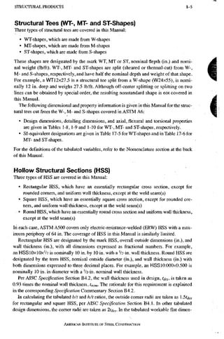 S T R U C T U R A L P R O D U C T S 1-5
Structural Tees (WT-, MT- and ST-Shapes)
Three types of structural tees are covered in this Manual:
• WT-shapes, which are made from W-shapes
• MT-shapes, which are made from M-shapes
• ST-shapes, which are made from S-shapes
These shapes are designated by the mark WT, MT or ST, nominal depth (in.) and nomi-
nal weight (lb/ft). WT~, MT- and ST-shapes are split (sheared or thermal-cut) from W-,
M- and S-shapes, respectively, and have half the nominal depth and weight of that shape.
For example, a WTl2x27.5 is a structural tee split from a W-shape (W24x55), is nomi-
nally 12 in. deep and weighs 27.5 Ib/ft. Although off-center splitting or splitting on two
lines can be obtained by special order, the resulting nonstandard shape is not covered in
this Manual.
The following dimensional and property information is given in this Manual for the struc-
tural tees cut from the W-, M- and S-shapes covered in ASTM A6:
• Design dimensions, detailing dimensions, and axial, flexural and torsional properties
are given in Tables 1-8,1-9 and 1-10 for WT-, MT- and ST-shapes, respectively.
• Sl-equivalent designations are given in Table 17-5 for WT-shapes and in Table 17-6 for
MT- and ST-shapes.
For the definitions of the tabulated variables, refer to the Nomenclatare section at the back
of this Manual.
Hollow Structural Sections (HSS)
Three types of HSS are covered in this Manual;
• Rectangular HSS, which have an essentially rectangular cross section, except for
rounded comers, and uniform wall thickness, except at the weld seam(s)
• Square HSS, which have an essentially square cross section, except for rounded cor-
ners, and uniform wall thickness, except at the weld seam(s)
• Round HSS, which have an essentially round cross section and uniform wall thickness,
except at the weld seam(s)
In each case, ASTM A500 covers only electric-resistance-welded (ERW) HSS with a max-
imum peripheiy of 64 in. The coverage of HSS in this Manual is similarly limited.
Rectangular HSS are designated by the mark HSS, overall outside dimensions (in.), and
wall thickness (in.), with all dimensions expressed as fractional numbers. For example,
an HSS10X10XV2 is nominally 10 in, by 10 in. with a V2-in. wall thickness. Round HSS are
designated by the term HSS, nominal outside diameter (in.), and wall thickness (in.) with
both dimensions expressed to three decimal places. For example, an HSSl0.000x0.500 is
nominally 10 in. in diameter with a '/2-in. nominal wall thickness.
Per AISC Specification Section B4.2, the wall thickness used in design, toes, is taken as
0.93 times the nominal wall thickness, tnom- The rationale for this requirement is explained
in the corresponding Specification Commentary Section B4.2.
In calculating the tabulated b/t and h/t ratios, the outside comer radii are taken as 15tdes
for rectangular and square HSS, per AISC Specification Section B4.1. In other tabulated
design dimensions, the comer radii are taken as ltdes- In the tabulated workable flat dimen-
AMERICAN INSTRRUTE OF STEEL CONSTRUCTION
 