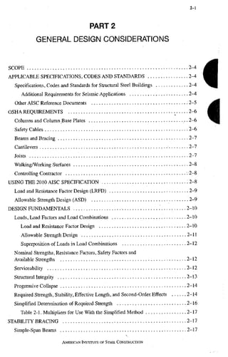 2-1
PART 2
GENERAL DESIGN CONSIDERATIONS
SCOPE 2-4
APPLICABLE SPECIFICATIONS, CODES AND STANDARDS 2-4
Specifications, Codes and Standards for Structural Steel Buildings 2-4
Additional Requirements for Seismic Applications 2-4
Other AISC Reference Documents 2-5
OSHA REQUIREMENTS 2-6
Columns and Column Base Plates • 2-6
Safety Cables -2-6
Beams and Bracing 2-7
Cantilevers 2-7
Joists 2-7
Walking/Working Surfaces • • 2-8
Controlling Contractor 2-8
USING THE 2010 AISC SPECIFICATION : 2-8
Load and Resistance Factor Design (LRFD) 2-9
Allowable Strength Design (ASD) . 2-9
DESIGN FUNDAMENTALS 2-10
Loads, Load Factors and Load Combinations 2-10
Load and Resistance Factor Design 2-10
Allowable Strength Design 2-11
Superposition of Loads in Load Combinations 2-12
Nominal Strengths, Resistance Factors, Safety Factors and
Available Strengths 2-12
Serviceability 2-12
Structural Integrity 2-13
Progressive Collapse 2-14
Required Strength, Stability, Effective Length, and Second-Order. Effects 2-14
Simplified Determination of Required Strength 2-16
Table 2-1. Multipliers for Use With the Simplified Method 2-17
STABILITY BRACING 2-17
Simple-Span Beams 2-17
AMERICAN INSTRRUTE OF STEEL CONSTRUCTION
I
i
 