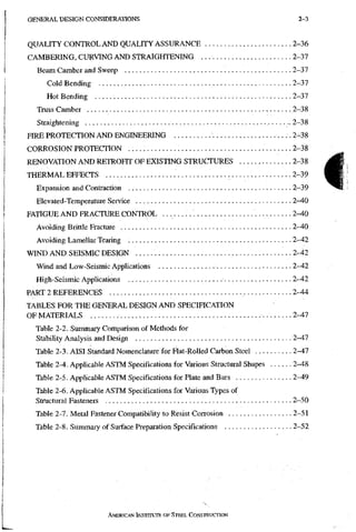 GENERAL DESIGN CONSIDERATIONS 2-3
QUALITY CONTROL AND QUALITY ASSURANCE 2-36
CAMBERING, CURVING AND STRAIGHTENING 2-37
Beam Camber and Sweep 2-37
Cold Bending 2-37
Hot Bending 2-37
Truss Camber 2-38
Straightening 2-38
FIRE PROTECTION AND ENGINEERING .2-38
CORROSION PROTECTION 2-38
RENOVATION AND RETROHT OF EXISTING STRUCTURES .2-38
THERMAL EFFECTS 2-39
Expansion and Contraction 2-39
Elevated-Temperature Service 2-40
FATIGUE A N D FRACTURE CONTROL 2-40
Avoiding Brittle Fracture 2-40
Avoiding Lamellar Tearing 2-42
WIND A N D SEISMIC DESIGN 2-42
Wind and Low-Seismic Applications 2-42
High-Seismic Applications 2-42
PART 2 REFERENCES 2-44
TABLES FOR THE GENERAL DESIGN AND SPECIFICATION
OF MATERIALS 2-47
Table 2-2. Summaiy Comparison of Methods for
Stability Analysis and Design 2-47
Table 2-3. AISI Standard Nomenclature for Flat-Rolled Carbon Steel 2-47
Table 2-4. Applicable ASTM Specifications for Various Structural Shapes 2-48
Table 2-5. Applicable ASTM Specifications for Plate and Bars 2-49
Table 2-6. Applicable ASTM Specifications for Various Types of
Structural Fasteners 2-50
Table 2-7. Metal Fastener Compatibility to Resist Corrosion 2-51
Table 2-8. Summary of Surface Preparation Specifications 2-52
AMERICAN iNSTrruTE OF STEEL CONSTRUCTION
 