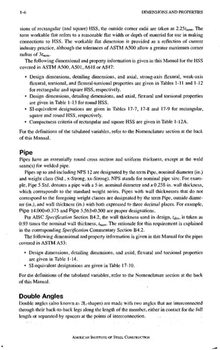 1-6 D I M E N S I O N S A N D P R O P E R T I E S
sions of rectangular (and square) HSS, the outside comer radii are taken as 2.25t„om- The
teiin workable flat refers to a reasonable flat width or depth of material for use in making
connections to HSS. The workable flat dimension is provided as a reflection of current
industry practice, although the tolerances of ASTM A500 allow a greater maximum comer
radius of 3t„a„.
The following dimensional and property information is given in this Manual for the HSS
covered in ASTM A500, A501, A618 or A847:
• Design dimensions, detailing dimensions, and axial, strong-axis flexural, weak-axis
flexural, torsional, and flexural-torsional properties are given in Tables 1-11 and 1-12
for rectangular and square HSS, respectively.
• Design dimensions, detailing dimensions, and axial, flexural and torsional properties
are given in Table 1-13 for round HSS.
• Sl-equivalent designations are given in Tables 17-7, 17-8 and 17-9 for rectangulcir,
square and round HSS, respectively.
• Compactness criteria of rectangular and square HSS Eire given in Table 1-12A.
For the definitions of the tabulated variables, refer to the Nomenclature section at the back
of this Manual.
Pipe
Pipes have an essentially round cross section and uniform thickness, except at the weld
seam(s) for welded pipe.
Pipes up to and including NPS 12 are designated by the term Pipe, nominal diameter (in.)
and weight class (Std., x-Strong, xx-Strong). NPS stands for nominal pipe size. For exam-
ple, Pipe 5 Std. denotes a pipe with a 5-in. nominal diameter and a 0.258-in. wall thickness,
which coiTcsponds to the standard weight series. Pipes with wall thicknesses that do not
correspond to the foregoing weight classes are designated by the term Pipe, outside diame-
ter (in.), and wall thickness (in.) with both expressed to three decimal places. For example.
Pipe 14.000x0.375 and Pipe 5.563x0.500 are proper designations.
Per AISC Specification Section B4.2, the wall thickness used in design, t^es, is taken as
0.93 times the nominal wall thickness, tnom- The rationale for this requirement is explained
in the corresponding Specification Commentary Section B4.2.
The following dimensional and property information is given in this Manual for the pipes
covered in ASTM A53:
• Design dimensions, detaiUng dimensions, and axial, flexural and torsional properties
are given in Table I-14.
• Sl-equivalent designations are given in Table 17-10.
For the definitions of the tabulated variables, refer to the Nomenclature section at the back
of this Manual.
Double Angles
Double angles (also known as 2L-shapes) are made with two angles that are interconnected
throiigh their back-to-back legs along the length of the member, either in contact for the full
length or separated by spacers at the points of interconnection.
AMERICAN INSTiTuTE, OF STEEL CONSTRUCTION
 