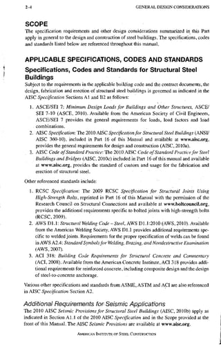 2-4 G E N E R A L D E S I G N C O N S I D E R A T I O N S
SCOPE
The specification requirements and other design considerations summarized in this Part
apply in general to the design and construction of steel buildings. The specifications, codes
and standards listed below are referenced throughout this manual.
APPLICABLE SPECIFICATIONS, CODES AND STANDARDS
Specifications, Codes and Standards for Structural Steel
Buildings
Subject to the requirements in the appUcable building code and the contract documents, the
design, fabrication and erection of structural steel buildings is governed as indicated in the
AISC Specification Sections A1 and B2 as follows:
1. ASCE/SEI 7: Minimum Design Loads for Buildings and Other Structures. ASCE/
SEI 7-10 (ASCE, 2010). Available from the American Society of Civil Engineers,
ASCE/SEI 7 provides the general requirements for loads, load factors and load
combinations.
2. AISC Specification: The 2010 AISC Specification for Structural Steel Buildings (ANSI/
AISC 360-10), included in Part 16 of this Manual and available at www.aisc.org,
provides the general requirements for design and construction (AISC, 2010a).
3.. AISC Code of Standard Practice: The 2010 AISC Code of Standard Practice for Steel
Buildings and Bridges (AISC, 2010c) included in Part 16 of this manual and available
at www.aisc.org, provides the standard of custom and usage for the fabrication and
erection of structural steel.
Other referenced standards include:
1. RCSC Specification: The 2009 RCSC Specification for Structural Joints Using
High-Strength Bolts, reprinted in Part 16 of this Manual with the permission of the
Research Council on Structural Connections and available at www.boltcouncil.org,
provides the additional requirements specific to bolted joints with high-strength bolts
(RCSC, 2009).
2. AWS Dl.l: Structural Welding Code-Steel, AWS Dl.l:2010 (AWS, 2010). Available
from the American Welding Society, AWS D1.1 provides additional requirements spe-
cific to welded joints. Requirements for the proper specification of welds can be found
in AWS A2.4: Standard Symbols for Welding, Brazing, and Nondestructive Examination
(AWS, 2007).
3. ACI 318; Building Code Requirements for Structural Concrete and Commentary
(ACI, 2008). Available from the American Concrete Institute, ACI 318 provides addi-
tional requirements for reinforced concrete, including composite design and the design
of steel-to-concrete anchorage.
Various other specifications and standards from ASME, ASTM and ACI are also referenced
in AISC Specification Section A2.
Additional Requirements for Seismic Appiications
The 2010 AISC Seismic Provisions for Structural Steel Buildings (AISC, 2010b) apply as
indicated in Section Al.l of the 2010 AISC Specification and in the Scope provided at the
front of this Manual. The AISC Seismic Provisions are available at www.aisc.org.
AMERICAN INSTITUTE OF STEEL CONSTRUCTION
 