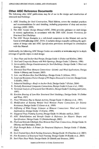 A P P L I C A B L E S P E C I F I C A T I O N S , C O D E S , A N D S T A N D A R D S Z-5
Other AISC Reference Documents
The following other AISC publications may be of use in the design and constraction of
structural steel buildings:
1. AISC Detailing for Steel Construction, Ttiird Edition, covers the standard practices
and recommendations for steel detailing, including preparation of shop and erection
drawings (AISC, 2009).
2. The AISC Seismic Design Manual (AISC, 2006) provides guidance on steel design
in seismic applications, in accordance with the 2005 AISC Seismic Provisions for
Structural Steel Buildings.
3. The AISC Design Examples is a web-based companion to this Manual and can be
found at www.aisc.org (AISC, 2011). It includes design examples outlining the appli-
cation of design aids and AISC Specification provisions developed in coordination
with this Manual.
Additionally, the following AISC Design Guides are available at www.aisc.org for in-depth
coverage of specific topics in steel design:
1. Base Plate and Anchor Rod Design, Design Guide 1 (Fisher and Kloiber, 2006)
2. Steel and Composite Beams with Web Openings, Design Guide 2 (Darwin, 1990)
3. Serviceability Design Considerations for Steel Buildings, Design Guide 3 (West and
Fisher, 2003)
4. Extended End-Plate Moment Connections—Seismic and Wind Applications, Design
Guide 4 (Murray and Sumner, 2003)
5. Low- and Medium-Rise Steel Buildings, Design Guide 5 (Allison, 1991).
6. Load and Resistance Factor Design ofW-Shapes Encased in Concrete, Design Guide
6 (Griffis, 1992)
7. Industrial Buildings—Roofs to Anchor Rods, Design Guide 7 (Fisher, 2004)
8. Partially Restrained Composite Connections, Design Guide 8 (Leon et al., 1996)
9. Torsional Analysis of Structural Steel Members, Design Guide 9 (Seaburg and Carter,
1997)
10. Erection Bracing of Low-Rise Structural Steel Buildings, Design Guide 10 (Fisher
and West, 1997)
11. Floor Vibrations Due to Human Activity, Design GmAe 11 (Murray et al., 1997)
12. Modification of Existing Welded Steel Moment Frame Connections for Seismic
Resistance, Design Guide 12 (Gross et al., 1999)
13. Stiffening of Wide-Flange Columns at Moment Connections: Wind and Seismic
Applications, Design Guide 13 (Carter, 1999)
14. Staggered Truss Framing Systems, Design Guide 14 (Wexler and Lin, 2002)
15. AISC Rehabilitation and Retrofit Guide—A Reference for Historic Shapes and
Specifications, Design Guide 15 (Brockenbrough, 2002)
16. Flush and Extended Multiple-Row Moment End-Plate Connections, Design Guide 16
(Murray and Shoemaker, 2002)
17. High Strength Bolts—A Primer for Structural Engineers, Design Guide 17 (Kulak,
2002)
18. Steel-Framed Open-Deck Parking Structures, Design Guide 18 (Churches et al. 2003)
19. Fire Resistance of Structural Steel Framing, Design Guide 19 (Ruddy et al., 2003)
20. Steel Plate Shear Walls, Design Guide 20 (Sabelli and Bruneau, 2006)
AMERICAN INSTITUTE OF STEEL CONSTRUCTION
i
 