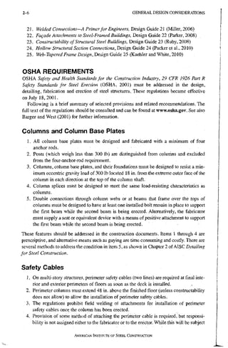 2 - 6 G E N E R A L D E S I G N C O N S I D E R A T I O N S
21. Welded Connections—A Primer for Engineers, T)esignGmde2 (Miller, 2006)
22. Fafade Attachments to Steel-Framed Buildings, Design Guide 22 (Parker, 2008)
23. Constructability of Structural Steel Buildings, Design Guide 23 (Ruby, 2008)
24. Hollow Structural Section Connections, Design Guide 24 (Packer et al., 2010)
25. Web-Tapered Frame Design, Design Guide 25 (Kaehler and White, 2010)
OSHA REQUIREMENTS
OSHA Safety and Health Standards for the Construction Industry, 29 CFR 1926 Part R
Safety Standards for Steel Erection (OSHA, 2001) must be addressed in the design,
detailing, fabrication and erection of steel structures. These regulations became effective
on July 18,2001.
Following is a brief summary of selected provisions and related recommendations. The
full text of the regulations should be consulted and can be found at www.osha.gov. See also
Barger and West (2001) for further information.
Columns and Column Base Plates
1. All column base plates must be designed and fabricated with a minimum of four
anchor rods.
2. Posts (which weigh less than 300 lb) are distinguished from colunins and excluded
from the four-anchor-rod requirement.
3. Columns, column base plates, and their foundations must be designed to resist a min-
imum eccentric gravity load of 300 lb located 18 in. from the extreme outer face of the
column in each direction at the top of the column shaft.
4. Column splices must be designed to meet the same load-resisting characteristics as
columns.
5. Double connections through column webs or at beams that frame over the tops of
columns must be designed to have at least one installed bolt remain in place to support
the first beam while the second beam is being erected. Alternatively, the fabricator
must supply a seat or equivalent device with a means of positive attachment to support
the first beam while the second beam is being erected.
These features should be addressed in the construction documents. Items I through 4 are
prescriptive, and alternative means such as guying are time consuming and costly. There are
several methods to address the condition in item 5, as shown in Chapter 2 of AISC Detailing
for Steel Construction.
Safety Cables
1. On multi-story structures, perimeter safety cables (two lines) are required at final inte-
rior and exterior perimeters of floors as soon as the deck is installed.
2. Perimeter columns must extend 48 in. above the finished floor (unless constructability
does not allow) to allow the installation of perimeter safety cables.
3. The regulations prohibit field welding of attachments for installation of perimeter
safety cables once the column has been erected.
4. Provision of some method of attaching the perimeter cable is required, but responsi-
bility is not assigned either to the fabricator or to the erector. While this will be subject
AMERICAN INSTITUTE OF STEEL CONSTRUCTION
 