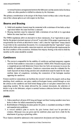 O S H A R E Q U I R E M E N T S 2-1
to normal business arrangements between the fabricator and the erector, holes for these
cables are often punched or drilled in columns by the fabricator.
The primary consideration in the design of the frame based on these rules is that the posi-
tion of the column splice is set with respect to the floor.
Beams and Bracing
1. Solid-web rnembers (beams) must be connected with a minimum of two bolts or their
equivalent before the crane load line is released.
2. Bracing members must be connected with a minimum of one bolt or its equivalent
before the crane load line is released.
The OSHA regulations allow an alternative to these minimums, if an "equivalent as speci-
fied by the project structural engineer of record" is provided. If the project requirements do
not permit the use of bolts as described in items 1 and 2, then the "equivalent" means should
be provided in the construction documents. It is recommended that the "equivalent"means
should utilize bolts and removable connection material, and should provide requirements for
the final condition of the connection. Solutions that employ shoring or the need to hold the
member on the crane should be avoided.
Cantilevers
1. The erector is responsible for the stability of cantilevers and their temporary supports
until the final cantilever connection is completed. OSHA 1926.756(a)(2) requires that
a competent person shall determine if more than two bolts are necessary to ensure the
stability of cantilevered members. Cantilever connections must be evaluated for the
loads imposed on them during erection and consideration must be made for the inter-
mediate states of completion, including the coiinection of the backspan member
opposing the cantilever.
Certain cantilever connections can facilitate the erector's work in this regard, such as shop
attaching short cantilevers, one piece cantilever/backspan beams carried through or over
the column at the cantilever and field bolted flange plates or end plate connections to the
supporting member. To the extent allowed by the contract documents, the selection of
details is up to the fabricator, subject to normal business relations between the fabricator
and the erector.
Joists
1. Unless panelized, all joists 40 ft long and longer and their bearing members must have
holes to allow for initial connections by bolting.
2. Establishment of bridging terminus points for joists is mandated according to OSHA
and manufacturer guidelines.
3. A vertical stabilizer plate to receive the joist bottom chord must be provided at
columns. Minimum' sizes are given and the stabilizer plate must have a hole for the
attachment of guying or plumbing cables.
These features should be addressed in the construction documents and shop drawings.
AMERICAN INSTITUTE OF STEEL CONSTRUCTION
i
 