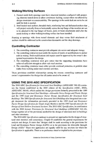 2 - 8 G E N E R A L D E S I G N C O N S I D E R A T I O N S
Walking/Working Surfaces
1. Framed metal deck openings must have structural members configured with project-
ing elements turned down to allow continuous decking, except where not allowed by
design constraints or constructability. The openings in the metal deck are not to be cut
until the hole is needed.
2. Steel headed stud anchors, threaded studs, reinforcing bars and deformed anchors that
will project vertically from or horizontally across the top flange of the member are not
to be attached to the top flanges of beams, joists or beam attachments until after the
metal decking or other walking/working surface has been installed.
Framing at openings with down turned elements and shop versus field attachment of
anchors should be addressed in the construction documents and the shop drawings.
Controliing Contractor
1. The controlling contractor must provide adequate site access and adequate storage.
2. The controlling contractor must notify the erector of repairs or modifications to anchor
rods in writing. Such modifications and repairs must be approved by the owner's des-
ignated representative for design.
3. The controlling contractor must give notice that the supporting foundations have
achieved sufficient strength to allow safe steel erection.
4. The controlling contractor must either provide overhead protection or prohibit other
trades from working under steel erection activities.
These provisions establish relationships among the erector, controlling contractor and
owner's representative for design that all parties need to be aware of.
USING THE 2010 AISC SPECIFICATION
The 2010 AISC Specification for Structural Steel Buildings (ANSI/AISC 360-10) contin-
ues the format established in the 2005 edition of the Specification (AISC, 2005),
ANSI/AISC 360-05, which unified the design provisions formerly presented in the 1989
Specification for Structural Steel Buildings--~Allowahle Stress Design and Plastic Design
and the 1999 Load and Resistance Factor Design Specification for Structural Steel
Buildings. The 2005 Specification for Structural Steel Buildings also integrated into a sin-
gle document the information previously provided in the 1993 Load and Resistance
Factor Design Specification for Single-Angle Members and the 1997 Specification for the
Design of Steel Hollow Structural Sections. The 2010 AISC Specification, in combination
with the 2010 Seismic Provisions for Structural Steel Buildings (ANSI/AISC 341-10),
brings together all of the provisions needed for the design of structural steel in buildings
and other structures.
The 2010 AISC Specification continues to present two approaches for the design of struc-
tural steel members and connections. Chapter B establishes the general requirements for
analysis and design. It states that "designs shall be made according to the provisions for
Load and Resistance Factor Design (LRFD) or to the provisions for Allowable Strength
Design (ASD)." These two approaches are equally valid for any structure for which the
Specification is applicable. There is no preference stated or implied in the provisions.
AMERICAN INSTITUTE OF STEEL CONSTRUCTION
 