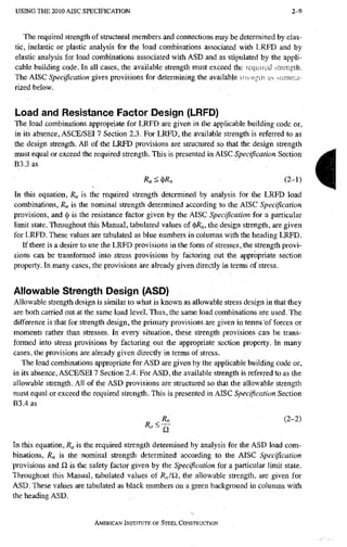 U S I N G T H E 2010 A I S C SPECIFICATION 2-9
The required strength of structural members and connections may be determined by elas-
tic, inelastic or plastic analysis for the load combinations associated with LRFD and by
elastic analysis for load combinations associated with ASD and as stipulated by the appli-
cable building code. In all cases, the available strength must exceed the required strength.
The AISC Specification gives provisions for determining the available yucngih ;is summa-
rized below.
Load and Resistance Factor Design (LRFD)
The load combinations appropriate for LRFD are given in the applicable building code or,
in its absence, ASCE/SEI 7 Section 2.3. For LRFD, the available strength is referred to as
the design strength. All of the LRFD provisions are structured so that the design strength
must equal or exceed the required strength. This is presented in AISC Specification Section
B3.3 as
R u < ( l f R . ( 2 - 1 )
In this equation, is the required strength determined by analysis for the LRFD load
combinations, R^ is the nominal strength determined according to the AISC Specification
provisions, and <
]
) is the resistance factor given by the AISC Specification for a particular
limit state. Throughout this Manual, tabulated values of (])/?„, the design strength, are given
for LRFD. These values are tabulated as blue numbers in columns with the heading LRFD.
If there is a desire to use the LRFD provisions in the form of stresses, the strength provi-
sions can be transformed into stress provisions by factoring out the appropriate section
property. In many cases, the provisions are already given directly in terms of stress.
Allowable Strength Design (ASD)
Allowable strength design is similar to what is known as allowable stress design in that they
are both carried out at the same load level. Thus, the same load combinations are used. The
difference is that for strength design, the primary provisions are given in terms of forces or
moments rather than stresses. In every situation, these strength provisions can be trans-
fonned into stress provisions by factoring out the appropriate section property. In many
cases, the provisions are already given direcdy in terms of stress.
The load combinations appropriate for ASD are given by the applicable building code or,
in its absence, ASCE/SEI 7 Section 2.4. For ASD, the available strength is referred to as the
allowable strength. All of the ASD provisions are structured so that the allowable strength
must equal or exceed the required strength. This is presented in AISC Specification Section
B3.4as
3 (2-2)
In this equation, R^ is the required strength determined by analysis for the ASD load com-
binations, R„ is the nominal strength determined according to the AISC Specification
provisions and Q, is the safety factor given by the Specification for a particular limit state.
Throughout this Manual, tabulated values of k„fQ, the allowable strength, are given for
ASD. These values are tabulated as black numbers on a green background in columns with
the heading ASD.
AMERICAN INSTITUTE OF STEEL CONSTRUCTION
i
 