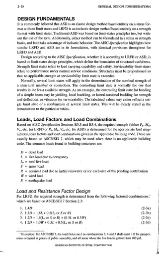 2-10 G E N E R A L D E S I G N C O N S I D E R A T I O N S
DESIGN FUNDAMENTALS
It is commonly believed that ASD is an elastic design method based entirely on a stress for-
mat without limit states and LRFD is an inelastic design method based entirely on a strength
format with limit states. Traditional ASD was based on limit-states principles too, but with-
out the use of the term. Additionally^ either method can be formulated in a stress or strength
basis, and both take advantage of inelastic behavior. The AISC Specification highlights how
similar LRFD and ASD are in its formulation, with identical provisions throughout for
LRFD and ASD.
Design according to the AISC Specification, whether it is according to LRFD or ASD, is
based on limit states design principles, which define the boundaries of sthictural usefulness.
Strength limit states relate to load carrying capability and safety. Serviceability limit states
relate to performance under normal service conditions. Structures must be proportioned so
that no applicable strength or serviceability limit state is exceeded.
Normally, several limit states will apply in the determination of the nominal strength of
a structural member or connection. The controlling Umit state is normally the one that
results in the least available strength. As an example, the controlling limit state for bending
of a simple beam may be yielding, local buckling, or lateral-torsional buckling for strength
and deflection, or vibration for serviceability. The tabulated values may either reflect a sin-
gle limit state or a combination of several limit states. This will be clearly stated in the
introduction to the particular tables.
Loads, Load Factors and Load Combinations
Based on AISC Specification Sections B3.3 and B3.4, the required strength (either Pu, Mu,
Vu, etc. for LRFD or Pa, Ma, Va, etc. for ASD) is determined for the appropriate load mag-
nitudes, load factors and load combinations given in the applicable building code. These are
usually based on ASCE/SEI 7, which may be used when there is no applicable building
code. The common loads found in building structures are:
D = dead load
L - live load due to occupancy
Lr - roof live load
S = snow load
R = nominal load due to initial rainwater or ice exclusive of the ponding contribution
W = wind load
E = earthquake load
Load and Resistance Factor Design
For LRFD, the required strength is determined from the following factored combinations,'
which are based on ASCE/SEI 7 Section 2.3:
1. 1.4£> (2-3a)
2. .2D+.6L + 0.5(LrOTSoTR) (2-3b)
3. 1.2D + 1.6(L, or SotR) + (0.5L or 0.5W) (2-3c)
4. 1.2Z)+1.0Vl' + 0.5L + 0.5(L,or5or.R) (2-3d)
' Exception: Per ASCE/SEI 7, the load factor on L in combinations 3,4 and 5 shall equal 1.0 for g^ages,
areas occupied as places of public assembly, and all areas where the live load is greater than 100 psf.
AMERICAN INSTITUTE OF STEEL CONSTRUCTION
 