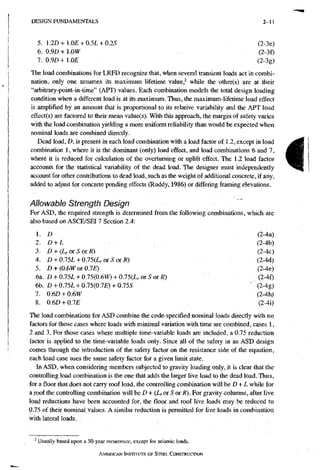 D E S I G N F U N D A M E N T A L S 2-11
5. 1.2D+1.0£ + 0.5L + 0.2S (2-3e)
6. 0.9D+1.0W (2-3f)
7. 0.9£»+1.0£ (2-3g)
The load combinations for LRFD recognize that, when several transient loads act in combi-
nation, only one assumes its maximum lifetime value,^ while the other(s) are at their
"arbitrary-point-in-time" (APT) values. Each combination models the total design loading
condition when a different load is at its maximum. Thus, the maximum-lifetime load effect
is amplified by an amount that is proportional to its relative variability and the APT load
effect(s) are factored to their mean value(s). With this approach, the margin of safety varies
with the load combination yielding a more uniform reliability than would be expected when
nominal loads are combined directly.
Dead load, D, is present in each load combination with a load factor of 1.2, except in load
combination I, where it is the dominant (only) load effect, and load combinations 6 and 7,
where it is reduced for calculation of the overturning or uplift effect. The 1.2 load factor
accounts for the statistical variability of the dead load. The designer must independently
account for other contributions to dead load, such as the weight of additional concrete, if any,
added to adjust for concrete ponding effects (Ruddy, 1986) or differing framing elevations.
Allowable Strength Design
For ASD, the required strength is determined from the following combinations, which are
also based on ASCE/SEI 7 Section 2.4:
D (2-4a)
2. D + L (2-4b)
3. D + {Lr 01 S or R) , (2-4c)
4. D + 0.15L + QJ5{L,orSorR) (2-4d)
5. D + iO.m or O.IE) (2-4e)
6a. £» + 0.75L + 0.75(0.6WO + 0.75(LrOrSor/^) (2-4f)
6b. £» + 0.75L + 0.75(0.7£) + 0.75S ' {2-4g)
7. 0.6D + 0.6W (2-4h)
8. 0.6D + 0JE (2-4i)
The load combinations for ASD combine the code-specified nominal loads directly with no
factors for those cases where loads with minimal variation with time are combined, cases 1,
2 and 3. For those cases where multiple time-variable loads are included, a 0.75 reduction
factor is applied to the time-variable loads only. Since all of the safety in an ASD design
comes through the introduction of the safety factor on the resistance side of the equation,
each load case uses the same safety factor for a given limit state.
In ASD, when considering members subjected to gravity loading only, it is clear that the
controlling load combination is the one that adds the larger live load to the dead load. Thus,
for a floor that does not carry roof load, the controlling combination will bs D + L while for
a roof the controlling combination will he D + (Lr or S or R). For gravity columns, after live
load reductions have been accounted for, the floor and roof live loads may be reduced to
0.75 of their nominal values. A similar reduction is permitted for live loads in combination
with lateral loads.
- Usually based upon a 50-year recurrence, except for seismic loads,.
AMERICAN INSTITUTE OF STEEL CONSTRUCTION
 