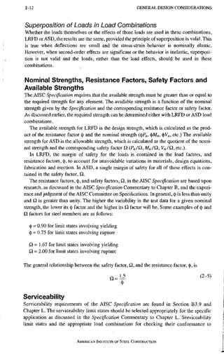 2-12 G E N E R A L D E S I G N C O N S I D E R A T I O N S
Superposition of Loads in Load Combinations
Whether the loads themselves or the effects of those loads are used in these combinations,
LRFD or ASD, the results are the same, provided the principle of superposition is valid. This
is true when deflections are small and the stress-strain behavior is nominally elastic.
However, when second-order effects are significant or the behavior is inelastic, superposi-
tion is not valid and the loads, rather than the load effects, should be used in these
combinations.
Nominal Strengths, Resistance Factors, Safety Factors and
Available Strengths
The AISC Specification requires that the available strength must be greater than or equal to
the required strength for any element. The available strength is a function of the nominal
strength given by the Specification and the corresponding resistance factor or safety factor.
As discussed earlier, the required strength can be determined either with LRFD or ASD load
combinations.
The available strength for LRFD is the design strength, which is calculated as the prod-
uct of the resistance factor (j) and the nominal strength ((()P„, (|)M„, (|)V„, etc.) The available
strength for ASD is the allowable strength, which is calculated as the quotient of the nomi-
nal strength and the corresponding safety factor £2 (Pn/£2, M„/£2,y„/Q, etc.).
In LRFD, the margin of safety for the loads is contained in the load factors, and
resistance factors, (j), to account for unavoidable variations in materials, design equations,
fabrication and erection. In ASD, a single margin of safety for all of these effects is con-
tained in the safety factor, Q,.
The resistance factors, (|), and safety factors, Q, in the AISC Specification are based upon
research, as discussed in the AISC Specification Commentary to Chapter B, and the experi-
ence and judgment of the AISC Committee on Specifications. In general, (
|
) is less than unity
and is greater than unity. The higher the variability in the test data for a given nominal
strength, the lower its <
j
) factor and the higher its Q, factor will be. Some examples of (
|
) and
£2 factors for steel members are as follows:
(j) = 0.90 for limit states involving yielding
(
|
) = 0.75 for limit states involving rupture
IQ = 1.67 for limit states involving yielding
iQ - 2.00 for limit states involving rupture
The general relationship between the safety factor, £2, and the resistance factor, <j), is
£2 = 1 5 (2-5)
<
l
>
Serviceability
Serviceability requirements of the AISC Specification are found in Section B3.9 and
Chapter L. The serviceability limit states should be selected appropriately for the specific
application as discussed in the Specification Commentary to Chapter L. Serviceability
limit states and the appropriate load combinations for checking their conformance to
AMERICAN INSTITUTE OF STEEL CONSTRUCTION
 