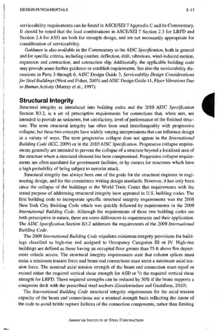 D E S I G N F U N D A M E N T A L S 2-13
serviceability requirements can be found in ASCE/SEI7 Appendix C and its Commentary.
It should be noted that the load combinations in ASCE/SEI 7 Section 2.3 for LRFD and
Section 2.4 for ASD are both for strength design, and are not necessarily appropriate for
consideration of serviceabihty.
Guidance is also available in the Commentary to the AISC Specification, both in general
and for specific criteria, including camber, deflection, drift, vibrations, wind-induced motion,
expansion and contraction, and connection slip. Additionally, the applicable building code
may provide some further guidance or establish requirements. See also the serviceability dis-
cussions in Parts 3 through 6, AISC Design Guide 3, Serviceability Design Considerations
for Steel Buildings (West and Fisher, 2003) and AISC Design Guide 11, Floor Vibrations Due
to Human Activity (Murray et ah, 1991).
Structural Integrity
Structural integrity as introduced into building codes and the 2010 AISC Specification
Section B3.2, is a set of prescriptive requirements for connections that, when met, are
intended to provide an unknown, but satisfactory, level of performance of the finished struc-
ture. The term structural integrity has often been used interchangeably with progressive
collapse, but these two concepts have widely varying interpretations that can influence design
in a variety of ways. The teiin progressive collapse does hot appear in the International
Building Code (ICC, 2009) or in the 2010 AISC Specification. Progressive collapse require-
ments generally are intended to prevent the collapse of a structure beyond a localized area of
the structure where a structural element has been compromised. Progressive collapse require-
ments are often mandated for government facilities, or by owners for structures which have
a high probability of being subject to terrorist attack.
Structural integrity has always been one of the goals for the structural engineer in engi-
neering design, and for the committees writing design standards. However, it has only been
since the collapse of the buildings at the World Trade Center tltat requirements with the
stated purpose of addressing structural integrity have appeared in U.S. building codes. The
first building code to incorporate specific structural integrity requirements was the 2008
New York City Building Code which was quickly followed by requirements in the 2009
International Building Code. Although the requirements of these two building codes are
both prescriptive in nature, there are some differences in requirements and their application.
The AISC Specification Section B3.2 addresses the requirements of the 2009 International
Building Code.
The 2009 International Building Code stipulates minimum integrity provisions for build-
ings classified as high-rise and assigned to Occupancy Categories III or IV. High-rise
buildings are defined as those having an occupied floor greater than 75 ft above fire depart-
ment vehicle access. The structural integrity requirements state that column splices must
resist a minimum tension force and beam end connections must resist a minimum axial ten-
sion force, the nominal axial tension strength of the beam end connection must equal or
exceed either the required vertical shear strength for ASD or % the required vertical shear
strength for LRFD. These required strengths can be reduced by 50% if the beam supports a
composite deck with the prescribed steel anchors (Geschwindner and Gustafson, 2010).
The International Building Code structural integrity requirements for the axial tension
capacity of the beam end connections use a nominal strength basis reflecting the intent of
the code to avoid brittle rupture failures of the connection components, rather than limiting
AMERICAN INSTITUTE OF STEEL CONSTRUCTION
I
 