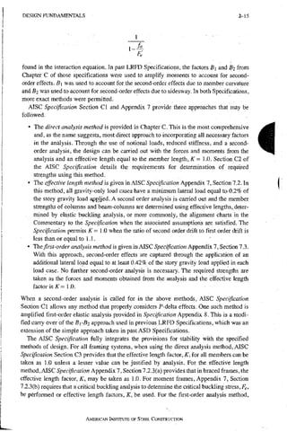 D E S I G N F U N D A M E N T A L S 2-15
1-
Fe
found in the interaction equation. In past LRFD Specifications, the factors B] and Bi from
Chapter C of those specifications were used to amplify moments to account for second-
order effects. was used to account for.the second-order effects due to member curvature
and Bz was used to account for second-order effects due to sidesway. In both Specifications,
more exact methods were permitted.
AISC Specification Section CI and Appendix 7 provide three approaches that niay be
followed.
• The direct analysis method is provided in Chapter C. This is the most comprehensive
and, as the name suggests, most direct approach to incorporating all necessary factors
in the analysis. Through the use of notional loads, reduced stiffness, and a second-
order analysis, the design can be carried out with the forces and moments from the
analysis and an effective length equal to the member length, K - 1.0. Section C2 of
the AISC Specification details the requirements for determination of required
strengths using this method.
• The effective length tnethod is given in AISC Specification Appendix 7, Section 12. In
this method, all gravity-only load cases have a minimum lateral load equal to 0.2% of
the story gravity load appHed. A second order analysis is carried out and the member
strengths of columns and beam-columns are determined using effective lengths, deter-
mined by elastic buckling analysis, or more commonly, the alignment charts in the
Commentary to the Specification when the associated assumptions we satisfied. The
Specification permits A
T = 1.0 when the ratio of second order drift to first order drift is
less than or equal to 1.1.
• The first-order analysis method is given in AISC Specification Appendix 7, Section 7.3.
With this approach, second-order effects are captured through the application of an
additional lateral load equal to at least 0.42% of the story gravity load applied in each
load case. No further second-order analysis is necessary. The required strengths are
taken as the forces and moments obtained from the analysis and the effective length
factor is/<:= 1.0.
When a second-order analysis is called for in the above methods, AISC Specification
Section CI allows any method that properly considers P-delta effects. One such method is
amplified first-order elastic analysis provided in Specification Appendix 8. This is a modi-
fied caixy over of the Bi-Bj approach used in previous LRFD Specifications, which was an
extension of the simple approach taken in past ASD Specifications.
The AISC Specification fully integrates the provisions for stability with the specified
methods of design. For all framing systems, when using the direct analysis method, AISC
Specification Section C3 provides that the effective length factor, K, for all members can be
taken as 1.0 unless a lesser value can be justified by analysis. For the effective length
method, AISC Specification Appendix 7, Section 7.2.3(a) provides that in braced frames, the
effective length factor, K, may be taken as 1.0. For moment frames, Appendix 7, Section
7.2.3(b) requires that a critical buckling analysis to determine the critical buckling stress, Fe,
be performed or effective length factors, K, be used. For the first-order analysis method.
AMERICAN INSTITUTE OF STEEL CONSTRUCTION
i
 