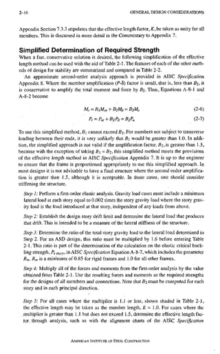 2-16 G E N E R A L D E S I G N C O N S I D E R A T I O N S
Appendix Section 7.3,3 stipulates that the effective length factor, K, be taken as unity for all
members. This is discussed in more detail in the Commentary to Appendix 7.
Simplified Determination of Required Strength
Wheii a fast, conservative solution is desired, the following simplification of the effective
length method can be used with the aid of Table 2-1. The features of each of the other meth-
ods of design for stability are summarized and compared in Table 2-2.
An approximate second-order analysis approach is provided in AISC Specification
Appendix 8. Where the member amplification {P-5) factor is small, that is, less than B2, it
is conservative to amplify the total moment and force by Bz- Thus, Equations A-8~l and
A-8-2 become
M r = B i M n , + B 2 M l , ^ B 2 M u (2-6)
Pr^P„t + B2Pu = B2Pu (2-7)
To use this simplified method, B cannot exceed £2- For members not subject to transverse
loading between their ends, it is very unlikely that Bi would be greater than 1.0. In addi-
tion, the simplified approach is not valid if the amplification factor, B2, is greater than 1.5,
because with the exception of taking 5i = B2. this simplified method meets the provisions
of the effective length method in AISC Specification Appendix 7. It is up to the engineer
to ensure that the frame is proportioned appropriately to use this simplified approach. In
most designs it is not advisable to have a final structure where the second order amplifica-
tion is greater than 1.5, although it is acceptable. In those cases, one should consider
stiffening the structure.
Step 1: Perform afirst-orderelastic analysis. Gravity load cases must include a minimum
lateral load at each story equal to 0.002 times the story gravity load where the story grav-
ity load is the load introduced at that story, independent of any loads from above.
Step 2: Establish the design story drift limit and determine the lateral load that produces
that drift. This is intended to be a measure of the lateral stiffness of the structure.
Step 3: Determine the ratio of the total story gravity load to the lateral load determined in
Step 2. For an ASD design, this ratio must be multiplied by 1.6 before entering Table
2-1. This ratio is part of the determination of the calculation on the elastic critical buck-
ling strength, Pe story, in AISC Specification Equation A-8-7, which includes the parameter
Rm. Rm is a minimum of 0.85 for rigid frames and 1.0 for all other frames.
Step 4: Multiply all of the forces and moments from thefirst-orderanalysis by the value
obtained from Table 2-1. Use the resulting forces and moments as the required strengths
for the designs of all members and connections. Note that B2 must be computed for each
story and in each principal direction.
Step 5: For all cases where the multiplier is 1.1 or less, shown shaded in Table 2-1,
the effective length may be taken as the member length, K = 1.0. For cases where the
.multiplier is greater than 1.1 but does not exceed 1.5, determine the effective, length fac-
tor through analysis, such as with the alignment charts of the AISC Specification
AMERICAN INSTITUTE OF STEEL CONSTRUCTION
 