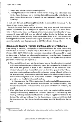 S T A B I L I T Y B R A C I N G 2-19
3. A top-flange stability connection can be provided.
4. An end-plate or transverse stiffeners located over the bearing plate extending to near
the top-flangefe-distancecan be provided. Such stiffeners must be welded to the top
of the bottom flange and to the beam web, but need not extend to or be welded to the
top flange.
In each case, the beam and bearing plate must also be anchored to the support. For the
design of beam bearing plates, see Part 14.
In atypical framing situations, such as when very deep beams are used, the strength and
stiffness requirements in AISC Specification Appendix 6 can be applied to ensure the sta-
bility of the assembly. It may also be possible to demonstrate in a limited number of cases,
such as with beams with thick webs and relatively shallow depths, that the beam has been
properly designed without providing the details described above. In this case, the beam and
bearing plate must still be anchored to the support. In any case, it should be noted that the
assembly must also meet the requirements in AISC Specification Section JIO.
Beams and Girders Framing Continuously Over Columns
Roof framing is commonly configured with cantilevered beams that frame continuously
over the tops of columns to support drop-in beams between the cantilevered segments
(Rongoe, 1996; CISC, 1989). It is also commonly desirable to provide an assembly in which
the intersection of the beam and column can be considered a braced point for the design of
both the continuous cantilevering beam and the column top. The required stability can be
provided in several ways (see Figure 2-2);
1. When an infill beam frames into the continuous beam at the column top, the required
stability normally can be provided by using connection element(s) for the infill beam
that cover three-quarters or more of the T-dimension of the continuous beam.
Alternatively, connection elements that cover less than three-quarters of the T-dimen-
sion of the continuous beam can be used in conjunction with partial-depth stiffeners in
the beam web along with a moment connection between the column top and beam bot-
tom to maintain alignment of the beam/column assembly. A cap plate of reasonable
proportions and four bolts will normally suffice.
In either case, note that OSHA requires that, if two framing infill beams share com-
mon holes through a column web or the web of a beam that frames continuously over
the top of a column,' the beam erected first must remain attached while connecting the
second.
2. When joists frame into the continuous beam or girder, the required stability normally
can be provided by using bottom chord extensions connected to the column top. The
resulting continuity moments must be reported to the joist supplier for their use in the
design of the joists and bridging. Note that the continuous beam must still be checked
for the concentrated force due to the column reaction per AISC Specification Section
JIO.
i
^ This requirement applies only at the location of the column, not at locations away from the column.
AMERICAN INSTITUTE OF STEEL CONSTRUCTION
 
