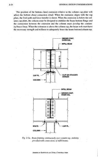 2-20 G E N E R A L D E S I G N C O N S I D E R A T I O N S
The position of the bottom chord extension relative to the column cap plate will
affect the bottom chord connection detail. When the extension aligns with the cap
plate, the load path and force transfer is direct. When the extension is below the col-
umn cap plate, the column must be designed to stabilize the beam bottom flange and
the connection between the extension and the column must develop the continu-
ity/brace force. When the extension is above the column top, the beam web must have
the necessary strength and stiffness to adequately brace the beam bottom/column top.
Fig. 2-2a. Beam framing continuously over column top, stability
provided with connections of infill beams.
AMERICAN INSTITUTE OF STEEL CoNSTRUcrioN
 