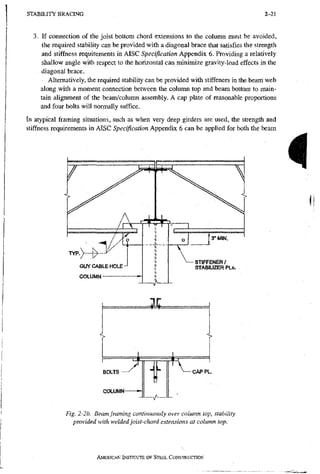 S T A B I L I T Y B R A C I N G 2-21
3. If connection of the joist bottom chord extensions to the column must be avoided,
the required stabihty can be provided with a diagonal brace that satisfies the strength
and stiffness requirements in AISC Specification Appendix 6. Providing a relatively
shallow angle with respect to the horizontal can minimize gravity-load effects in the
diagonal brace.
Alternatively, the required stability can be provided with stiffeners in the beam web
along with a moment connection between the column top and beam bottom to main-
tain ahgnment of the beam/column assembly. A cap plate of reasonable proportions
and four bolts will normally suffice.
In atypical framing situations, such as when very deep girders are used, the strength and
stiffness requirements in AISC Specification Appendix 6 can be applied for both the beam
i
COLUMN
Fig. 2-2b. Beam framing continuously over column top, stability
provided with welded joist-chord extensions at column top.
AMERICAN INSTITUTE OF STEEL CONSTRUCTION
 