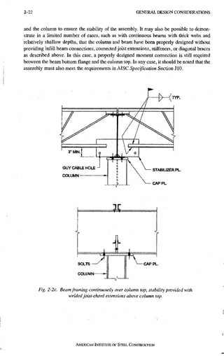 2 - 2 2 G E N E R A L D E S I G N C O N S I D E R A T I O N S
and the column to ensure the stability of the assembly. It may also be possible to demon-
strate in a limited number of cases, such as with continuous beams with thick webs and
relatively shallow depths, that the column and beam have been properly designed without
providing infill beam connections, connected joist extensions, stiffeners, or diagonal braces
as described above. In this case, a properly designed moment connection is still required
between the beam bottom flange and the column top. In any case, it should be noted that the
assembly must also meet the requirements in AISC Specification Section JIO.
GUY CABLE HOLE
COLUMN
BOLTS
COLUMN
CAP PL.
Fig. 2-2c. Beam framing continuously over column top, stability provided with
welded joist-chord extensions above column top.
AMERICAN INSTITUTE OF STEEL CONSTRUCTION
 