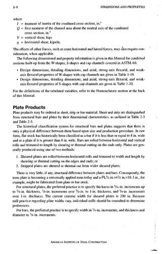 1-8 D I M E N S I O N S A N D P R O P E R T I E S
where
I = moment of inertia of the combined cross section, in/
Q = first moment of the channel area about the neutral axis of the combined
cross section, in,^
V = vertical shear, kips
q - horizontal shear, kips/in.
The effects of other forces, such as crane horizontal and lateral forces, may dso require con-
sideration, when applicable.
The following dimensional and property information is given in this Manual for combined
sections built-upfiromthe W-shapes, S-shapes and cap channels covered in ASTM A6:
• Design dimensions, detailing dimensions, and axial, strong-axis flexural, and weak-
axis flexural properties of W-shapes with cap channels are given in Table 1-19.
• Design dimensions, detailing dimensions, and axial, strong-axis flexural, and weak-
axis flexural properties of S-shapes with cap channels are given in Table 1-20.
For the definitions of the tabulated variables, refer to the Nomenclature section at the back
of this Manual.
Plate Products
Plate products may be ordered as sheet, strip or bar material. Sheet and strip are distinguished
from stractural bars and plates by their dimensional characteristics, as outlined in Table 2-3
and Table 2-5.
The historical classification system for structural bars and plates suggests that there is
only a physical difference between them based upon size and production procedure. In raw
form, flat stock has historically been classified as a bar if it is less than or equal to 8 in. wide
and as a plate if it is greater than 8 in. wide. Bars are rolled between horizontal and vertical
rolls and trimmed to length by shearing or thermal cutting on the ends only. Plates are gen-
erally produced using one of two methods;
1. Sheared plates are rolled between horizontal rolls and trimmed to width and length by
shearing or thermal cutting on the edges and ends; or
2. Stripped plates are sheared or thermal cut from wider sheared plates.
There is very little, if any, structural difference between plates and bars. Consequently, the
term plate is becoming a universally applied term today and a PL'/2 in.x4V2 in.xlft 3 in., for
example, might be fabricated from plate or bar stock.
For structural plates, the preferred practice is to specify thickness in Vi6-in. increments up
to '/8-in. thickness, Vs-in. increments over Vs-in. to 1-in. thickness, and 'A-in. increments
over 1-in. thickness. The current extreme width for sheared plates is 200 in. Because
mill practice regarding plate widths vaiy, individual mills should be consulted to determine
preferences.
For bars, the preferred practice is to specify width in 'U-in. increments, and thickness and
diameter in Vs-in. increments.
AMERICAN INSTITUTE, OF STEEL CONSTRUCTION
 
