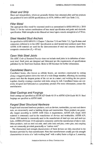 2-26 G E N E R A L D E S I G N C O N S I D E R A T I O N S
Sheet and Strip
Sheet and strip products, which are generally thinner than structural plate and bar products
are produced to such ASTM specifications as A570, A606 or A607 (see Table 2-3),
Filler Metal
The appropriate filler metal for structural steel is as summarized in ANSI/AWS Dl.l: 2010
Table 3.1 for the various combinations of base metal specification and grade and electrode
specification. Weld strengths in this Manual are based upon a tensile strength level of 70 ksi.
Steel Headed Stud Anchors
As specified in ANSI/AWS Dl.l Chapter 7 (Section 7.2.6 and Table 7.1), Type B shear stud
connectors (referred to in the AISC Specification as steel headed stud anchors) made from
ASTM A108 material are used for the interconnection of steel and concrete elements in
composite construction = 65 ksi).
Open Web Steel Joists
The AISC Code of Standard Practice does not include steel joists in its definition of struc-
tural steel. Steel joists are designed and fabricated per the requirements of specifications
published by the Steel Joist Institute. Refer to SJI literature for further information.
Castellated Beams
Castellated beams, also known as cellular beams, are members constructed by cutting
along a staggered pattern down the web of a wide-flange member, offsetting the resulting
pieces such that the deepest points of the cut are in contact, and welding the two pieces
together, thereby creating a member with holes along its web. Castellated beams are cur-
rently designed and fabricated as a proprietary product. For more information, contact the
manufacturer.
Steel Castings and Forgings
Steel castings are specified as ASTM A27 Grade 65-35 or ASTM A216 Grade 80-35. Steel
forgings are specified as ASTM A668.
Forged Steel Structural Hardware
Forged steel structural hardware products, such as clevises, tumbuckles, eye nuts and sleeve
nuts, are occasionally used in building design and construction. These products are gener-
ally forged according to ASTM A668 Class A requirements. ASTM A29, Grade 1035
material is commonly used in the manufacture of clevises and tumbuckles. ASTM A29,
Grade 1030 material is commonly used in the manufacture of steel eye nuts and steel eye
bolts. ASTM A29 Grade 1018 material is commonly used in the manufacture of sleeve nuts.
Other products, such as steel rod ends, steel yoke ends and pins, cotter pins, and coupling
nuts are commonly provided generically as "carbon steel,"
The dimensional and strength characteristics of these devices are fully described in the
literature provided by their manufacturer. Note that manufacturers usually provide strength
characteristics in terms of a "safe working load" with a safety factor as high as 5, assuming
AMERICAN INSTITUTE OF STEEL CONSTRUCTION
 