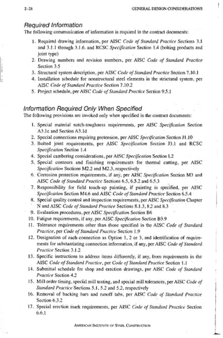 2-28 G E N E R A L D E S I G N C O N S I D E R A T I O N S
Required Information
The following communication of information is required in the contract documents:
1. Required drawing information, per AISC Code of Standard Practice Sections 3.1
and 3.1.1 through 3.1.6. and RCSC Specification Section 1.4 (bolting products and
joint type)
2. Drawing numbers and revision numbers, per AISC Code of Standard Practice
Section 3.5
3. Structural system description, per AISC Code of Standard Practice Section 7.10.1
4. Installation schedule for nonstructural steel elemetlts in the structural system, per
AISC Code of Standard Practice Section 7.10.2
5. Project schedule, per AISC Code of Standard Practice Section 9.5.1
Information Required Only When Specified
The following provisions are invoked only when specified in the contract documents:
1. Special material notch-toughness requirements, per AISC Specification Section
A3.1c and Section A3.Id
2. Special connections requiring pretension, per AISC Specification Section Jl.lO
3. Bolted joint requirements, per AISC Specification Section J3.1 and RCSC
Specification Section 1.4
4. Special cambering considerations, per AISC Specification Section L2
5. Special contours and finishing requirements for thermal cutting, per AISC
Specification Sections M2.2 and M2.3, respectively
6. Corrosion protection requirements, if any, per AISC Specification Section M3 and
AISC Code of Standard Practice Sections 6.5, 6.5.2 and 6.5.3
7. Responsibility for field touch-up painting, if painting is specified, per AISC
Specification Section M4.6 and AISC Code of Standard Practice Section 6.5.4
8. Special quality control and inspection requirements , per AISC Specification Chapter
' N and AISC Code of Standard Practice Sections 8.1.3, 8.2 and 8.3
9. Evaluation procedures, per AISC •S'peciflcariow Section B6
10. Fatigue requirements, if any, per AISC Specification Section B3.9
11. Tolerance requirements other than those specified in the AISC Code of Standard
Practice, per Code of Standard Practice Section 1.9
12. Designation of each connection as Option 1, 2 or 3, and identification of require-
ments for substantiating connection infomiation, if any, per AISC Code of Standard
Practice Section 3.1.2
13. Specific instructions to address items differently, if any, from requirements in the
AISC Code of Standard Practice, per Code of Standard Practice Section 1.1
14. Submittal schedule for shop and erection drawings, per AISC Code of Standard
Practice Section 4.2
15. Mill order timing, special mill testing, and special mill tolerances, per AISC Code of
Stanrfard/"racf/ce Sections 5.1, 5.2 and 5.2, respectively
16. Removal of backing bars and runoff tabs, per AISC Code of Standard Practice
Section 6.3.2
17. Special erection inark requirements, per AISC Code of Standard Practice Section
6.6.1
AMERICAN INSTITUTE OF STEEL CONSTRUCTION
 