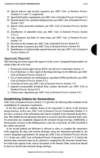 C O N T R A C T D O C U M E N T I N F O R M A T I O N 2-29
18. Special delivery and erection sequences, per AISC Code of Standard Practice
Sections 6.7.1 and 7.1, respectively
19. Special field splice requirements, per AISC Code of Standard Practice Section 6.7.4
20. Specials loads to be considered during erection, per AISC Code of Standard Practice
Section 7.10.3
21. Special safety protection treatments, per AISC Code of Standard Practice Section
7.11.1
22. Identification of adjustable items, per AISC Code of Standard Practice Section
7.13.1.3
23. Cuts, alterations and holes for other trades, per AISC Code of Standard Practice
Section 7.15
24. Revisions to the contract, per AISC Code of Standard Practice Section 9.3
25. Special terms of payment, per AISC Code of Standard Practice Section 9.6
26. Identification of architecturally exposed structural steel, per AISC Code of Standard
Practice Section 10
Approvals Required
The following provisions require the approval of the owner's designated representative for
design if they are to be used:
1. Bolted-joint-related approvals per RCSC Specification Commentary Section 1.4
2. Use of electronic or other copies of the design drawings by the fabricator, per AISC
Code of Standard Practice Section 4.3
3. Use of stock materials not conforming to a specified ASTM specification, per AISC
Code of Standard Practice Section 5.2.3
4. Correction of errors, per AISC Code of Standard Practice Section 7.14
5. Inspector-recommended deviations from contract documents, per AISC Code of
Standard Practice Section 8.5.6
6. Contract price adjustment, per AISC Code of Standard Practice Section 9.4.2
Establishing Criteria for Connections
AISC Code of Standard Practice Section 3.1.2 provides the following three methods for the
establishment of connection requirements.
In the first method, the complete design of all connections is shown in the structural
design drawings. In this case, AISC Code of Standard Practice Commentary Section 3.1.2
provides a summary of the information that must be included in the structural design draw-
ings. This method has the advantage that there is no need to provide connection loads, since
the connections are completely designed in the structural design drawings. Additionally, it
favors greater accuracy in the bidding process, since the connections are fully described in
the contract documents.
In the second method, the fabricator is allowed to select or complete the connections
while preparing the shop and erection drawings, using the information provided by the
owner's designated representative for design per AISC Code of Standard Practice Section
3,1.2. In this case, AISC Code of Standard Practice Commentary Section 3.1.2 clarifies the
intention that connections that can be selected or completed by the fabricator include those
for which tables appear in the contract documents or the Manual. Other connections should
be shown in detail in the structural design drawings.
AMERICAN INSTITUTE OF STEEL CONSTRUCTION
i
 