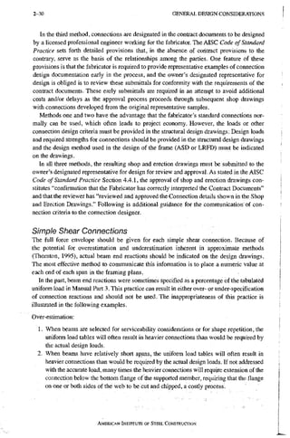 2-30 G E N E R A L D E S I G N C O N S I D E R A T I O N S
In the third method, connections are designated in the contract documents to be designed
by a licensed professional engineer working for the fabricator. The AISC Code of Standard
Practice sets forth detailed provisions that, in the absence of contract provisions to the
contrary, serve as the basis of the relationships among the parties. One feature Of these
provisions is that the fabricator is required to provide representative examples of connection
design documentation early in the process, and the owner's designated representative for
design is obliged is to review these submittals for conformity with the requirements of the
contract documents. These early submittals are required in an attempt to avoid additional
costs and/or delays as the approval process proceeds through subsequent shop drawings
with connections developed from the original representative samples.
Methods one and two have the advantage that the fabricator's standard connections nor-
mally can be used, which often leads to project economy. However, the loads or other
connection design criteria must be provided in the structural design drawings; Design loads
and required strengths for connections should be provided in the structural design drawings
and the design method used in the design of the frame (ASD or LRFD) must be indicated
on the drawings.
In all three methods, the resulting shop and erection drawings must be submitted to the
owner's designated representative for design for review and approval. As stated in the AISC
Code of Standard Practice Section 4.4.1, the approval of shop and erection drawings con-
stitutes "confirmation that the Fabricator has correctly interpreted the Contract Documents"
and that the reviewer has "reviewed and approved the Connection details shown in the Shop
and Erection Drawings." Following is additional guidance for the communication of con-
nection criteria to the connection designer.
Simple Shear Connections
The full force envelope should be given for each simple shear connection. Because of
the potential for overestimation and underestimation inherent in approximate methods
(Thornton, 1995), actual beam end reactions should be indicated on the design drawings.
The most effective method to communicate this information is to place a numeric value at
each end of each span in the framing plans.
In the past, beam end reactions were sometimes specified as a percentage of the tabulated
uniform load in Manual Part 3. This practice can result in either over- or under-specification
of connection reactions and should not be used. The inappropriateness of this practice is
illustrated in the following examples.
Over-estimation:
1. When beams are selected for serviceability considerations or for shape repetition, the
uniform load tables will often result in heavier connections than would be required by
the actual design loads.
2. When beams have relatively short spans, the uniform load tables will often result in
heavier connections than would be required by the actual design loads. If not addressed
with the accurate load, many times the heavier connections will require extension of the
connection below the bottom flange of the supported member, requiring that the flange
on one or both sides of the web to be cut and chipped, a costly process.
AMERICAN INSTITUTE OF STEEL CoNSTRUcrioN
 