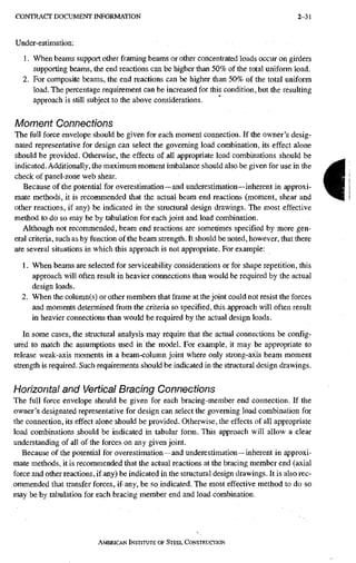 C O N T R A C T D O C U M E N T I N F O R M A T I O N 2-31
Under-estimation:
1. When beams support other framing beams or other concentrated loads occur on girders
supporting beams, the end reactions can be higher than 50% of the total uniform load.
2. For composite beams, the end reactions can be higher than 50% of the total uniform
load. The percentage requirement can be increased for this condition, but the resulting
approach is still subject to the above considerations.
Moment Connections
The full force envelope should be given for each moment connection. If the owner's desig-
nated representative for design can select the governing load combination, its effect alone
should be provided. Otherwise, the effects of all appropriate load combinations should be
indicated. Additionally, the maximum moment imbalance should also be given for use in the
check of panel-zone web shear.
Because of the potential for overestimation~and underestimation—inherent in approxi-
mate methods, it is recommended that the actual beam end reactions (moment, shear and
other reactions, if any) be indicated in the structural design drawings. The most effective
method to do so may be by tabulation for each joint and load combination.
Although not recommended, beam end reactions are sometimes specified by more gen-
eral criteria, such as by function of the beam strength. It should be noted, however, that there
are several situations in which this approach is not appropriate. For example:
1. When beams are selected for serviceability considerations or for shape repetition, this
approach will often result in heavier connections than would be required by the actual
design loads.
2. When the column(s) or other members that frame at the joint could not resist the forces
and moments determined from the criteria so specified, this approach will often result
in heavier connections than would be required by the actual design loads.
In some cases, the structural analysis may require that the actual connections be config-
ured to match the assumptions used in the model. For example, it may be appropriate to
release weak-axis moments in a beam-column joint where only strong-axis beam moment
strength is required. Such requirements should be indicated in the structural design drawings.
Horizontal and Vertical Bracing Connections
The full force envelope should be given for each bracing-member end connection. If the
owner's designated representative for design can select the governing load combination for
the connection, its effect alone should be provided. Otherwise, the effects of all appropriate
load combinations should be indicated in tabular form. This approach will allow a clear
understanding of all of the forces on any given joint.
Because of the potential for overestimation—and underestimation—inherent in approxi-
mate methods, it is recommended that the actual reactions at the bracing member end (axial
force and other reactions, if any) be indicated in the structural design drawings. It is also rec-
ommended that transfer forces, if any, be so indicated. The most effective method to do so
may be by tabulation for each bracing member end and load combination.
AMERICAN INSTRRUTE OF STEEL CONSTRUCTION
i
 