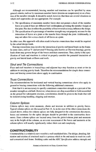 2-32 G E N E R A L D E S I G N C O N S I D E R A T I O N S
Although not recommended, bracing member end reactions can be specified by more
general criteria, such as by maximum member forces (tension or compression) or as a func-
tion of the member strength. It should be noted, however, that there are several situations in
which such approaches are not appropriate. For example:
1. The specification of maximum member forces does not permit a check of the member
forces at a joint if there are different load combinations governing the member designs at
that joint. Nor does it reflect the possibility of load reversal as it may influence the design,
2. The specification of a percentage of member strength may not properly account for the
interaction of forces at a joint or the transfer force through the joint. Additionally, it
may not allow for a cross-check of all forces at a joint.
In either case, this approach will often result in heavier connections than would be required
by the actual design loads.
Bracing connections may involve the interaction of gravity and lateral loads on the frame.
In some cases, such as V- tod'inverted V-bracing (also known as Chevron bracing), gravity
loads alone may govern design of the braces and their connections. Thus, clarity in the spec-
ification of loads and reactions is critical to properly consider the potential interaction of
gravity and lateral loads at floors and roofs.
Strut and Tie Connections
Floor and roof members in braced bays and adjacent bays may function as struts or ties in
addition to carrying gravity loads. Therefore the recommendations for simple shear connec-
tions and bracing connections above apply in combination.
Truss Connections
The recommendations for horizontal and vertical bracing connections above also apply in
general to bracing connections with the following additional comments.
Note that it is not necessary to specify a minimum connection strength as a percent of the
member strength as a default. However, when trusses are shop assembled or field assembled
on the ground for subsequent erection, consideration should be given to the loads that will
be induced during handling, shipping and erection.
Column Splices
Column splices may resist moments, shears and tensions in addition to gravity forces.
Typical column splices are discussed in Part 14. As in the case of the other connections dis-
cussed above, unless the column splices are fully designed in the constinction documents,
forces and moments for the splice designs should be provided in the construction docu-
ments. Since column splices are located away from the girder/column joint and moments
vary in the height of the column, an accurate assessment of the forces and moments at the
column splices will usually significantly reduce their cost and complexity.
CONSTRUCTABILITY
Constructability is a relatively new woM for a well established idea. The design, detailing, fab-
rication and erection of structural steel is a process which in the end needs to result in a safe
and economical steel frame. Building codes and the AISC Specification address strength and
AMERICAN iNStrruTE OF STEEL CONSTRUCTION
 