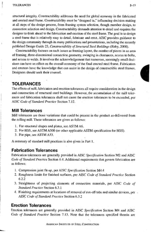 T O L E R A N C E S 2-33
Structural integrity. Constructability addresses the need for global economy in the fabricated
and erected steel frame. Constructability must be "designed in," influencing decision making
at all steps of the design process, from framing system selection, though member design, to
connection selection and design. Constructability demands attention to detail and requires the
designer to think ahead to the fabrication and erection of the steel frame. The goal is to design
a steel frame that is relatively easy to detail, fabricate and erect. AISC provides guidance to
the design community through its many publications and presentations, including the recently
published Design Guide 23, Constructability of Structural Steel Buildings (Ruby, 2008).
Constructability focuses on such issues as framing layout, the number of pieces in an area
of framing, three-dimensional connection geometry, swinging in clearances, access to bolts,
and access to welds. It involves the acknowledgement that numerous, seemingly small deci-
sions can have an effect on the overall economy of the final erected steel frame. Fabricators
and erectors have the knowledge that can assist in the design of constructible steel frames.
Designers should seek their counsel.
TOLERANCES
The effects of mill, fabrication and erection tolerances all require consideration in the design
and construction of structural steel buildings. However, the accumulation of the mill toler-
ances and fabrication tolerances shall not cause the erection tolerances to be exceeded, per
klSC Cock of Standard Practice Stdionl.ll.
Mill Tolerances
Mill tolerances are those variations that could be present in the product as-delivered from
the rolling mill. These tolerances are given as follows:
1. For structural shapes and plates, see ASTMA6.
2. For HSS, see ASTMA500 (or other applicable ASTM specification for HSS).
3. For pipe, see ASTM A53.
A summary of standard mill practices is also given in Part 1.
Fabrication Tolerances
Fabrication tolerances are generally provided in AISC Specification Section M2 and AISC
Code of Standard Practice Section 6.4. Additional requirements that govern fabrication are
as follows:
1. Compression joint fit-up, per AISC Specification Section M4.4
2. Roughness limits for finished surfaces, per AISC Code of Standard Practice Section
6.2.2
3. Straightness of projecting elements of connection materials, per AISC Code of
Standard Practice Section 6.3.1
4. Finishing requirements at locations of removal of run-off tabs and similar devices, per
AISC Code of Standard Practice Section 6.3.2
Erection Tolerances
Erection tolerances are generally provided in AISC Specification Section M4 and AISC
Code of Standard Practice Section 7.13. Note that the tolerances specified therein are
AMERICAN INSTITUTE OF STEEL CONSTRUCTION
I
 