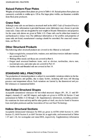S T A N D A R D M I L L P R A C T I C E S 1 - 9
Raised-Pattern Floor Plates
Weights of raised-pattem floor plates are given in Table 1-18. Raised-pattern floor plates are
commonly available in widths up to 120 in. For larger plate widths, see literature available
from floor plate producers.
Crane Rails
Although crane rails are not listed as structural steel in the AISC Code of Standard Practice
Section 2.1, this information is provided because some fabricators may choose to provide
crane rails. Crane rails are designated by unit weight in lb/yard. Dimensions and properties
for the crane rails shown are given in Table 1-21. Crane rails can be either heat treated or
end hardened to reduce wear. For additional information or for profiles and properties of
crane rails not listed, manufacturer's catalogs should be consulted. For crane-rail connec-
tions, see Part 15.
Other Structural Products
The following other structural products are covered in this Manual as indicated:
• High-strength bolts, common bolts, washers, nuts and direct-tension-indicator washers
are covered in Part 7.
• Welding filler metals andfluxesare covered in Part 8.
• Forged steel structural hardware items, such as clevises, tumbuckles, sleeve nuts,
recessed-pin nuts, and cotter pins are covered in Part 15.
• Anchor rods and threaded rods are covered in Part 14.
STANDARD MILL PRACTICES
The production of structural products is subject to unavoidable variations relative to the the-
oretical dimensions and profiles, due to many factors, including roll wear, roll dressing
practices and temperature effects. Such variations are limited by the dimensional and pro-
file tolerances as summarized below.
Hot-Rolled Structural Shapes
Acceptable dimensional tolerances for hot-rolled structural shapes (W-, M-, S- and HP-
shapes), channels (C- and MC-shapes), and angles are given in ASTM A6 Section 12 and
summarized in Tables 1-22 through 1-26. Supplementary information, including permissi-
ble variations for sheet and strip and for other grades of steel, can also be found in literature
from steel plate producers and the Association of Iron and Steel Technology.
Hollow Structural Sections
Acceptable dimensional tolerances for HSS are given in ASTM A500 Section 11, A501
Section 12, A618 Section 8, or A847 Section 10, as applicable, and summarized in Tables
1-27 and 1-28, for rectangular and round HSS, respectively. Supplementary information
AMERICAN INSTITUTE OF STEEL CONSTRUCTION
 