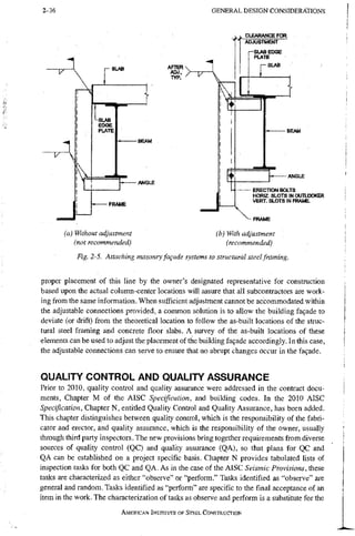 2-36 G E N E R A L D E S I G N CONSIDERATIONS
CLEARANCE FOR
'V r - S L A B
I T '
-SLAB
EDGE
PUA1B
j u -
-BEAM
-ANGLE
-FRAME
BEAM
ANGLE
ERECTION BOLTS
H O R I Z . S L O T S I N O U T I J O O K E R
VERT. SLOTS IN FRAME.
-FRAME
(a) Without adjustment
(not recommended)
(b) With adjustment
(recommended)
Fig. 2-5. Attaching masonry fagade systems to structural steel framing.
proper placement of this line by the owner's designated representative for construction
based upon the actual column-center locations will assure that all subcontractors are work-
ing from the same information. When sufficient adjustment cannot be accommodated within
the adjustable connections provided, a common solution is to allow the building fa9ade to
deviate (or drift) from the theoretical location to follow the as-built locations of the struc-
tural steel framing and concrete floor slabs. A survey of the as-built locations of these
elements can be used to adjust the placement of the building fa9ade accordingly. In this case,
the adjustable connections can serve to ensure that no abrupt changes occur in the facade.
QUALITY CONTROL AND QUALITY ASSURANCE
Prior to 2010, quality control and quality assurance were addressed in the contract docu-
ments, Chapter M of the AISC Specification, and building codes. In the 2010 AISC
Specification, Chapter N, entitled Quality Control and Quality Assurance, has been added.
This chapter distinguishes between quality control, which is the responsibility of the fabri-
cator and erector, and quality assurance, which is the responsibility of the owner, usually
through third party inspectors. The new provisions bring together requirements from diverse
sources of quality control (QC) and quality assurance (QA), so that plans for QC and
QA can be established on a project specific basis. Chapter N provides tabulated lists of
inspection tasks for both QC and QA. As in the case of the AISC Seismic Provisions, these
tasks are characterized as either "observe" or "perform." Tasks identified as "observe" ai'e
general and random. Tasks identified as "perform" are specific to the final acceptance of an
item in the work. The characterization of tasks as observe and perform is a substitute for the
AMERICAN INSTITUTE OF STEEL CONSTRUCTION
 