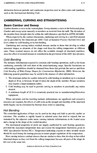 C A M B E R I N G , C U R V I N G A N D S T R A I G H T E N I N G 2-37
distinction between periodic and continuous inspection used in other codes and standards,
such as the International Building, Code.
CAMBERING, CURVING AND STRAIGHTENING
Beam Camber and Sweep
Camber denotes a curve in the vertical plane. Sweep denotes a curve in the horizontal plane.
Camber and sweep occur naturally in members as received from the mill. The deviation of
the member from straight must be within the mill tolerances specified in ASTM A6/A6M.
When required by the contract documents, cambering and curving to a specified amount
can be provided by the fabricator per AISC Code of Standard Practice Sections 6.4.2 and
6.4.4, either by cold bending or by hot bending.
Cambering and curving induce residual stresses similar to those that develop in rolled
structural shapes as elements of the shape cool from the rolling temperature at different
rates. These residual stresses do not affect the available strength of structural members,
since the effect of residual stresses is considered in the provisions of the AISC Specification.
Cold Bending
The inelastic deformations required in common cold bending operations, such as for beam
cambering, normally fall well short of the strain-hardening range. Specific limitations on
cold-bending capabilities should be obtained from those that provide the service and from
Cold Bending of Wide-Flange Shapes for Construction (Bjorhovde, 2006). However, the
following general guidelines may be useful in the absence of other information:
1. The minimum radius for camber induced by cold bending in members up to a nominal
depth of 30 in. is between 10 aiid 14 times the depth of the member. Deeper members
• may require a larger minimum radius.
2. Cold bending may be used to provide curving in members to practically any radius
desired.
3. A minimum length of 25 ft is commonly practical due to manufacturing/fabrication
equipment.
When curvatures and the resulting inelastic deformations are significant and corrective
measures are required, the effects of cold work on the strength and ductility of the structural
steels largely can be eliminated by thermal stress relief or annealing.
Hot Bending
The controlled application of heat can be used in the shop and field to provide camber or
curvature. The member is rapidly heated in selected areas that tend to expand, but are
restrained by the adjacent cooler areas, causing inelastic deformations in the heated areas
and a change in the shape of the cooled member.
The mechanical properties of steels are largely unaffected by such heating operations,
provided the maximum temperature does not exceed the temperature limitations given in
AISC Specification Section M2.1. Temperature-indicating crayons or other suitable means
should be used during the heating process to ensure proper regulation of the temperature.
Heat curving induces residual stresses that are similar to those that develop in hot-rolled
structural shapes as they cool from the rolling temperature because all parts of the shape do
not cool at the same rate.
AMERICAN INSTITUTE OF STEEL CONSTRUCTION
i
 