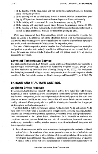 2-40 G E N E R A L D E S I G N C O N S I D E R A T I O N S
1. If the building will be heated only and will have pinned column bases, use the maxi-
mum spacing as specified .
2. If the building will be air-conditioned as well as heated, increase the maximum spac-
ing by 15% provided the environmental control system will run continuously.
3. If the building will be unhealed, decrease the maximum spacing by 33%.
4. If tlie building will have fixed column bases, decrease the maximum spacing by 15%.
5. If the building will have substantially greater stiffness against lateral displacement in
one of the plan dimensions, decrease the maximum spacing by 25%.
When more than one of these design conditions prevail in a building, the percentile fac-
tor to be applied is the algebraic sum of the adjustment factors of all the various applicable
conditions. Most building codes include restrictions on location and maximum spacing of
fire walls, which often become default locations for expansion joints.
The most effective expansion joint is a double line of columns that provides a complete
and positive separation. Alternatively, low-friction sliding elements can be used. Such sys-
tems, however, are seldom totally friction-free and will induce some level of inherent
restraint to movement.
Elevated-Temperature Service
For applications involving short-duration loading at elevated temperature, the variations in
yield strength, tensile strength, and modulus of elasticity are given in AISC Design Guide
19, Fire Resistance of Structural Steel Framing (Ruddy et al., 2003). For applications
involving long-duration loading at elevated temperatures, the effects of creep must also be
considered. For fuither information, see Brockenbrough and Merritt (1999; pp. 1.20-1.22).
FATIGUE AND FRACTURE CONTROL
Avoiding Brittle Fracture
By definition, brittle fracture occurs by cleavage at a stress level below the yield strength.
Generally, a brittle fracture can occur when there is a sufficiently adverse combination of
tensile stress, temperature, strain rate and geometrical discontinuity (notch). The exact com-
bination of these conditions and other factors that will cause brittle fracture cannot be
readily calculated. Consequently, the best guide in selecting steel material that is appropri-
ate for a given application is experience.
The steels listed in AISC Specification Section A3.la. Section A3.1c and Section A3.Id
have been successfully used in a great number of applications, including buildings, bridges,
transmission towers and transportation equipment, even at the lowest atmospheric tempera-
tures encountered in the United States. Nonetheless, it is desirable to minimize the
conditions that tend to cause brittle fracture: triaxial state-of-stress, increased strain rate,
strain aging, stress risers, welding residual stresses, areas of reduced notch toughness, and
low-temperature service.
1. Triaxial state-of-stress: While shear stresses are always present in a uniaxial or biaxial
state-of-stress, the maximum shear stress approaches zero as the principal stresses
approach a common value in a triaxial state-of-stress. A triaxial state-of-stress can also
result from uniaxial loading when notches or geometrical discontinuities are present.
A triaxial state-of-stress will cause the yield stress of the material to increase above its
AMERICAN INSTITUTE OF STEEL CONSTRUCTION
 