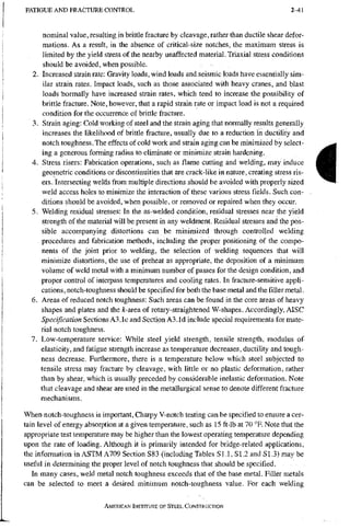 F A T I G U E A N D F R A C T U R E C O N T R O L 2-41
nominal value, resulting in brittle fracture by cleavage, rather than ductile shear defor-
mations. As a result, in the absence of critical-size notches, the maximum stress is
limited by the yield stress of the nearby unaffected material. Triaxial stress conditions
should be avoided, when possible.
2. Increased strain rate: Gravity loads, wind loads and seismic loads have essentially sim-
ilar strain rates. Impact loads, such as those associated with heavy cranes, and blast
loads Tiormally have increased strain rates, which tend to increase the possibility of
brittle fracture. Note, however, that a rapid strain rate or impact load is not a required
condition for the occurrence of brittle fracture.
3. Strain aging: Cold working of steel and the strain aging that normally results generally
increases the likelihood of brittle fracture, usually due to a reduction in ductility and
notch toughness. The effects of cold work and strain aging can be minimized by select-
ing a generous forming radius to eliminate or minimize strain hardening.
4. Stress risers: Fabrication operations, such as flame cutting and welding, may induce
geometric conditions or discontinuities that are crack-like in nature, creating stress ris-
ers, intersecting welds from multiple directions should be avoided with properly sized
weld access holes to minimize the interaction of these various stress fields. Such con-
ditions should be avoided, when possible, or removed or repaired when they occur.
5. Welding residual stresses: In the as-welded condition, residual stresses near the yield
strength of the material will be present in any weldment. Residual stresses and the pos-
sible accompanying distortions can be minimized through controlled welding
procedures and fabrication methods, including the proper positioning of the compo-
nents of the joint prior to welding, the selection of welding sequences that will
minimize distortions, the use of preheat as appropriate, the deposition of a minimum
volume of weld metal with a minimum number of passes for the design condition, and
proper control of interpass temperatures and cooling rates. In fracture-sensitive appli-
cations, notch-toughness should be specified for both the base metal and the filler metal.
6. Areas of reduced notch toughness: Such areas can be found in the core areas of heavy
shapes and plates and thefc-areaof rotary-straightened W-shapes. Accordingly, AISC
Specification Sections A3.1 c and Section A3.1 d include special requirements for mate-
rial notch toughness.
7. Low-temperature service: While steel yield strength, tensile strength, modulus of
elasticity, and fatigue strength increase as temperature decreases, ductility and tough-
ness decrease. Furthermore, there is a temperature below which steel subjected to
tensile stress may fracture by cleavage, with little or no plastic deformation, rather
than by shear, which is usually preceded by considerable inelastic deformation. Note
that cleavage and shear are used in the metallurgical sense to denote different fracture
mechanisms.
When notch-toughness is important, Charpy V-notch testing can be specified to ensure a cer-
tain level of energy absorption at a given temperature, such as 15 ft-lb at 70 °F. Note that the
appropriate test temperature may be higher than the lowest operating temperature depending
upon the rate of loading. Although it is primarily intended for bridge-related ajpplications,
the information in ASTM A709 Section S83 (includingTables SI .1, SI.2 and SI.3) may be
useful in determining the proper level of notch toughness that should be specified.
In many cases, weld metal notch toughness exceeds that of the base metal. Filler metals
can be selected to meet a desired minimum notch-toughness value. For each welding
AMERICAN INSTITUTE OF STEEL CONSTRUCTION
t
 