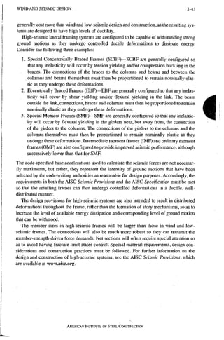W I N D A N D S E I S M I C D E S I G N 2-43
generally cost more than wind and low-seismic design and construction, as the resulting sys-
tems are designed to have high levels of ductility.
High-seismic lateral framing systems are configured to be capable of withstanding strong
ground motions as they undergo controlled ductile deformations to dissipate energy.
Consider the following three examples:
1. Special Concentrically Braced Frames (SCBF)-~SCBF are generally configured so
that any inelasticity will occur by tension yielding and/or compression buckling in the
braces. The connections of the braces to the columns and beams and between the
columns and beams themselves must then be proportioned to remain nominally elas-
tic as they undergo these deformations.
2. Eccentrically Braced Frames (EBF)—EBF are generally configured so that any inelas-
ticity will occur by shear yielding and/or flexural yielding in the link. The beam
outside the link, connections, braces and columns must then be proportioned to remain
nominally elastic as they undergo these deformations.
3. Special Moment Frames (SMF)~-SMF are generally configured so that any inelastic-
ity will occur by flexural yielding in the girders near, but away from, the connection
of the girders to the columns. The connections of the girders to the columns and the
columns themselves must then be proportioned to remain nominally elastic as they
undergo these deformations. Intermediate moment frames (IMF) and ordinary moment
frames (OMF) are also configured to provide improved seismic performance, although
successively lower than that for SMF.
The code-specified base accelerations used to calculate the seismic forces are not necessar-
ily maximums, but rather, they represent the intensity of ground motions that have been
selected by the code-writing authorities as reasonable for design purposes. Accordingly, the
requirements in both the AISC Seismic Provisions and the AISC Specification must be met
so that the resulting frames can then undergo controlled deformations in a ductile, well-
distributed manner.
The design provisions for high-seismic systems are also intended to result in distributed
deformations throughout the frame, rather than the formation of story mechanisms, so as to
increase the level of available energy dissipation and corresponding level of ground motion
that can be withstood.
The member sizes in high-seismic frames will be larger than those in wind and low-
seismic frames. The connections will also be much more robust so they can transmit the
member-strength-driven force demands. Net sections will often require special attention so
as to avoid having fracture limit states control. Special material requirements, design con-
siderations and construction practices must be followed. For further information on the
design and construction of high-seismic systems, see the AISC Seismic Provisions, which
areavailableatwww.aisc.org.
I
AMERICAN INSTITUTE OF STEEL CONSTRUCTION
 