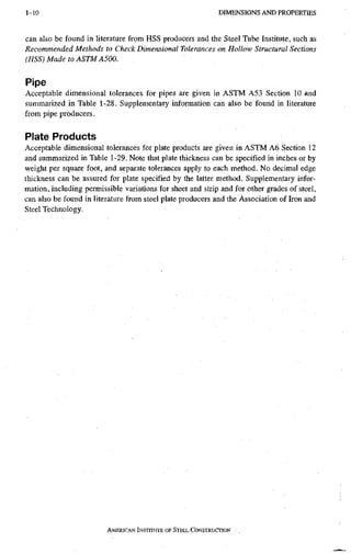 1-10 D I M E N S I O N S A N D P R O P E R T I E S
can also be found in literature from HSS producers and the Steel Tube Institute, such as
Recommended Methods to Check Dimensional Tolerances on Hollow Structural Sections
(HSS) Made to ASTM A500.
Pipe
Acceptable dimensional tolerances for pipes are given in ASTM A53 Section 10 and
summarized in Table 1-28. Supplementary information can also be found in literature
from pipe producers.
Plate Products
Acceptable dimensional tolerances for plate products are given in ASTM A6 Section 12
and summarized in Table 1-29. Note that plate thickness can be specified in inches or by
weight per square foot, and separate tolerances apply to each method. No decimal edge
thickness can be assured for plate specified by the latter method. Supplementary infor-
mation, including permissible variations for sheet and strip and for other grades of steel,
can also be found in literature from steel plate producers and the Association of Iron and
Steel Technology.
AMERICAN INSTITUTE, OF STEEL CONSTRUCTION
 