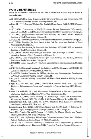 2 - 4 4 G E N E R A L D E S I G N C O N S I D E R A T I O N S
PART 2 REFERENCES
Much of the material referenced in the Steel Construction Manual may be found at
www.aisc.org.
ACI (2008), Building Code Requirements for Structural Concrete and Commentary, ACI
318, American Concrete Institute, Farmington Hills, MI.
Allison, H. (1991), Low- and Medium-Rise Steel Buildings, Design Guide 5, AISC, Chicago,
IL.
AISC (1973), "Commentary on Highly Restrained Welded Connections," Engineering
Journal, Vol. 10, No. 3,3rd Quarter, American Institute of Steel Construction, Chicago, IL.
AISC (2005), Specification for Structural Steel Buildings, ANSI/AISC 360-05, American
Institute of Steel Construction, Chicago, IL.
AISC (2006), Seismic Design Manual, American Institute of Steel Construction, Chicago, EL.
AISC (2009), Detailing for Steel Construction, 3rd Ed., American Institute of Steel
Construction, Chicago, IL.
AISC (2010a), Specification for Structural Steel Buildings, ANSI/AISC 360-10, American
Institute of Steel Construction, Chicago, IL.
AISC (2010b), Seismic Provisions for Structural Steel Buildings, AISI/AISC 341-10,
American Institute of Steel Construction, Chicago, IL.
AISC (2010c), Code of Standard Practice for Steel Buildings and Bridges, American
Institute of Steel Construction, Chicago, IL.
AISC (2011), Design Examples, V. 14.0, American Institute of Steel Construction, Chicago,
IL.
ASCE (2010), Miw/mMm Design Loads for Buildings and Other Structures, ASCE/SEI7-10,
American Society of Civil Engineers, Reston, VA.
AWS (2007), Standard Symbols for Welding, Brazing, and Nondestructive Examination,
AWS A2.4, American Welding Society, Miami, FL.
AWS (2010), Structural Welding Code—Steel, AV^S Dl.1:2010, American Welding.Society,
Miami,FL.
Barger, B.L. and West, M.A. (2001), "New OSHA Erection Rules: How They Affect
Engineers, Fabricators and Contractors," Modem Steel Construction, Chicago,
IL.
Barsom, J.A. and Rolfe, S.T. (1999), Fracture and Fatigue Control in Structures: Applications
of Fracture Mechanics, 3rd Edition, ASTM, West Conshohocken, PA.
Bjorhovde, R, (2006), "Cold Bending of Wide-Flange Shapes for Construction,"
Engineering Journal, AISC, Vol. 43, No. 4,4th Quarter, Chicago, IL, pp 271-286.
Brockenbrough, R.L. and Merritt, F.S. (1999), Structural Steel Designer's Handbook,
3rd Edition, McGraw-Hill, New York, NY.
Brockenbrough, R L . (2002), AISC Rehabilitation and Retrofit Guide—A Reference for
Historic Shapes and Specifications, Design Guide 15, AISC, Chicago, IL.
Camp, J.M., Francis, C.B. and McGannon H.E. (1951), The Making, Shaping and Treating
of Steel, 6th Edition, U.S. Steel, Pittsburgh, PA.
Carter, C.J. (1999), Stiffening of Wide-Flange Columns at Moment Connections: Wind and
Seismic Applications, Design Guide 13, AISC, Chicago, IL.
CASE (2003), A Guideline Addressing Coordination and Completeness of Structural
Construction Documents, Document 962D, Council of American Structural Engineers.
AMERICAN INSTITUTE OF STEEL CONSTRUCTION
 