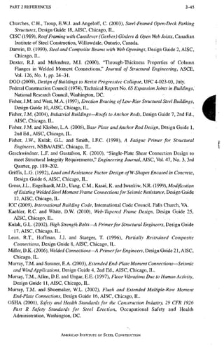 PART 2 R E F E R E N C E S 2-45
Churches, C.H., Troup, E.W.J, and Angeloff, C. (2003), Steel-Framed Open-Deck Parking
Structures, Design Guide 18, AISC, Chicago, IL.
CISC (1989), Roof Framing with Cantilever (Gerber) Girders & Open Web Joists, Canadian
Institute of Steel Construction, Willowdale, Ontario, Canada.
Darwin, D. (1990), Steel and Composite Beams with Web Openings, Design Guide 2, AISC,
Chicago, IL.
Dexter, R.J. and Melendrez, M.I. (2000), "Through-Thickness Properties of Column
Flanges in Welded Moment Connections," Journal of Structural Engineering, ASCE,
Vol. 126, No. 1, pp. 24-31.
DOD (2009), Design of Buildings to Resist Progressive Collapse, UPC 4-023-03, July.
Federal Construction Council (1974), Technical Report No. 65 Expansion Joints in Buildingsi
National Research Council, Washington, DC. '
Fisher, J.M. and West, M.A. (1997), Erection Bracing of Low-Rise Structural Steel Buildings,
Design Guide 10, AISC, Chicago, IL.
Fisher, J.M. (2004), Industrial Buildings—Roofs to Anchor Rods, Design Guide 7, 2nd Ed.,
AISC, Chicago, IL.
Fisher, J.M. and Kloiber, L.A. (2006), Base Plate and Anchor Rod Design, Design Guide 1,
2nd Ed., AISC, Chicago, IL.
Fisher, J.W, Kulak, G.L. and Smith, I.RC. (1998), A Fatigue Primer for Structural
fingwem, NSBA/AISC, Chicago, IL.
Geschwindner, L.F. and Gustafson, K. (2010), "Single-Plate Shear Connection Design to
meet Stiuctural Integrity Requirements," Engineering Journal, AISC, Vol. 47, No. 3, 3rd
Quarter, pp. 189-202.
GrifFis, L.G. (1992), Load and Resistance Factor Design ofW-Shapes Encased in Concrete,
Design Guide 6, AISC, Chicago, IL.
Gross, J.L., Engelhardt, M.D., Uang, C.M., Kasai, K. and Iwankiw, N.R. (1999), Modification
of Existing Welded Steel Moment Frame Connections for Seismic Resistance, Design Guide
12, AISC, Chicago, IL.
ICC (2009), International Building Code, International Code Council, Falls Church, VA.
Kaehler, R.C. and White, D.W. (2010), Web-Tapered Frame Design, Design Guide 25,
AISC, Chicago, IL.
Kulak, G.L. (2002), High Strength Bolts—A Primer for Structural Engineers, Design Guide
17, AISC, Chicago, IL.
Leon, R.T., Hoffman, J.J. and Staeger, T. (1996), Partially Restrained Composite
Connections, Design Guide 8, AISC, Chicago, IL.
Miller, D.K. (2006), Welded Connections—A Primer for Engineers, Design Guide 21, AISC,
Chicago, IL.
Murray, T.M. and Sumner, E.A. (2003), Extended End-Plate Moment Connections—Seismic
and Wind Applications, Design Guide 4, 2nd Ed., AISC, Chicago, IL.
Murray, T.M., Allen, D.E. and Ungar, E.E. (1997), Floor Vibrations Due to Human Activity,
Design Guide 11, AISC, Chicago, IL.
Murray, T.M. and Shoemaker, WL. (2002), Flush and Extended Multiple-Row Moment
End-Plate Connections, Design Guide 16, AISC, Chicago, IL.
OSHA (2001), Safety and Health Standards for the Construction Industry, 29 CFR 1926
Part R Safety Standards for Steel Erection, Occupational Safety and Health
Administration, Washington, DC.
AMERICAN INSTITUTE OF STEEL CONSTRUCTION
i
 