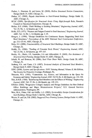 2 - 6 G E N E R A L D E S I G N C O N S I D E R A T I O N S
Packer, J., Sherman, D. and Leece, M. (2010), Hollow Structural Section Connections,
Design Guide 24, AISC, Chicago, IL.
Parker, J.C. (2008), Fagade Attachments to Steel-Framed Buildings, Design Guide 22,
AISC, Chicago, IL.
RCSC (2009), Specification for StructuralJoints Using High-Strength Bolts, Research
Council on Structural Connections, Chicago, IL.
Ricker, D.T. (1988), "Field Welding to Existing Structures," Engineering Journal, AISC,
Vol. 25, No. 1, 1st Quarter, pp. 1-16.
Rolfe, S.T. (1977), "Fracture and Fatigue Control in Steel Structures," Engineering Journal,
AISC, Vol. 14, No. 1, 1st Quarter, pp. 2-15.
Rongoe, J. (1996), "Design Guidelines for Continuous Beams Supporting Steel Joist
Roof Structures," Proceedings of the AISC National Steel Construction Conference,
pp. 23.1-23.44, AISC, Chicago, IL.
Ruby, D.I. (2008), Constructability of Structural Steel Buildings, Design Guide 23, AISC,
Chicago, IL.
Ruddy, J.L. (1986), "Ponding of Concrete Deck Floors," Engineering Journal, AISC,
Vol. 23, No. 3, 3rd Quarter, pp. 107-115.
Ruddy, J.L., Mario, J.P, loannides, S.A and Alfawakhiri, F. (2003), Fire Resistance of
Structural Steel Framing, Design Guide 19, AISC, Chicago, IL.
Sabelli, R. and Bruneau, M. (2006), Steel Plate Shear Walls, Design Guide 20, AISC,
Chicago, IL.
Seaburg, P.A. and Carter, C.J. (1997), Torsional Armlysis of Structural Steel Members,
Design Guide 9, AISC, Chicago, IL.
SSPC (2000), Systems and Specifications: SSPC Painting Manual, Volume II, 8th Edition,
The Society for Protective Coatings, Pittsburgh, PA.
Thornton, W.A. (1995), "Connections; Art, Science, and Information in the Quest for
Economy and Safety," Engineering Journal, AISC, Vol 32, No. 4,4th Quarter, pp. 132-144.
Tide, R.H.R. (1990), "Reinforcing Steel Members and the Effects of Welding," Engineering
7oMma/, AISC, Vol. 27, No. 4, 4th Quarter, pp. 129-131.
USGSA (2003), "Progressive Collapse Analysis and Design Guidelines for New Federal
Office Buildings and Major Modernization Projects," U.S. General Services
Administration, Washington, DC.
West, M.A., Fisher, J.M. and GrifFis, L.G. (2003), Serviceability Design Considerations for
Steel Buildings, Design Guide 3, 2nd Ed., AISC, Chicago, IL.
Wexler, N. and Lin, FB. (2002), Staggered Truss Framing System.s, Design Guide 14, AISC,
Chicago, IL.
AMERICAN INSTITUTE OF STEEL CoNSTRUcrioN
 