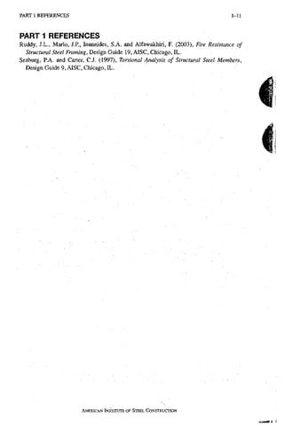P A R T 1 R E F E R E N C E S 1-11
PART 1 REFERENCES
Ruddy, J.L., Mario, J.P., loannides, S.A. and Alfawakhiri, F. (2003), Fire Resistance of
5//-«c?Mra/5/ee/Frammg, Design Guide 19, AISC, Chicago, IL.
Seaburg, P,A. and Carter, CJ. (1997), Torsional Analysis of Structural Steel Members,
Design Guide 9, AISC, Chicago, EL.
AMERICAN INSTITUTE OF STEEL CONSTRUCTION
 
