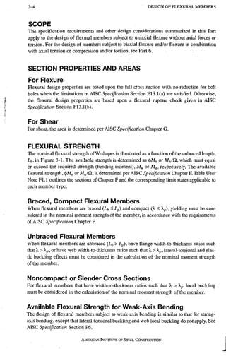 3-4 D E S I G N O F F L E X U R A L M E M B E R S
SCOPE
The specification requirements and other design considerations summarized in this Part
apply to the design of flexural members subject to uniaxial flexure without axial forces or
torsion. For the design of members subject to biaxial flexure and/or flexure in combination
with axial tension or compression and/or torsion, see Part 6.
SECTION PROPERTIES AND AREAS
For Flexure
Flexural design properties are based upon the full cross section with no reduction for bolt
holes when the limitations in AISC Specification Section F13.1(a) are satisfied. Otherwise,
the flexural design properties are based upon a flexural rupture check given in AISC
Specification Section F13.1(b).
For Shear
For shear, the area is determined per AISC Specification Chapter G.
FLEXURAL STRENGTH
The nominal flexural strength of W-shapes is illustrated as a function of the unbraced length.
Lb, in Figure 3-1. The available strength is determined as (t)M„ or M„/Q, which must equal
or exceed the required strength (bending moment), Mu or Ma, respectively. The available
flexural strength, (t)M„ or M„/n, is determined per AISC Specification Chapter F. Table User
Note Fl.l outlines the sections of Chapter F and the corresponding limit states applicable to
each member type.
Braced, Compact Flexural Members
When flexural members are braced (Li, < Lp) and compact (A, < A^), yielding must be con-
sidered in the nominal moment strength of the member, in accordance with the requirements
of AISC Specification Chapter F.
Unbraced Flexural Members
When flexural members are unbraced (Li, > Lp), have flange width-to-thickness ratios such
that X>Xp,oi have web width-to-thickness ratios such that X > Xp, lateral-torsional and elas-
tic buckling effects must be considered in the calculation of the nominal moment strength
of the member.
Noncompact or Slender Cross Sections
For flexural members that have width-to-thickness ratios such that X > Xp, local buckling
must be considered in the calculation of the nominal moment strength of the member.
Available Flexural Strength for Weak-Axis Bending
The design of flexural members subject to weak-axis bending is similar to that for strong-
axis bending, except that lateral-torsional buckling and web local buckling do not apply. See
AISC Specification Section F6.
AMERICAN INSTITUTE OF STEEI. CONSTRUCTION
 