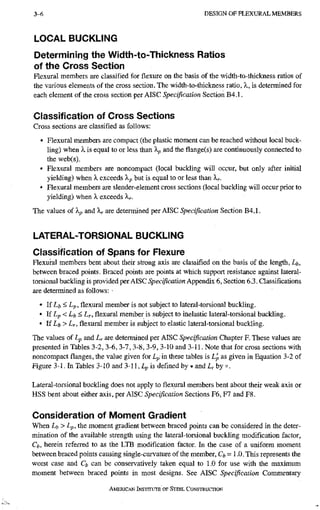 3-6 D E S I G N O F F L E X U R A L M E M B E R S
LOCAL BUCKLING
Determining the Width-to-Thicl<ness Ratios
of the Cross Section
Flexural members are classified for flexure on the basis of the width-to-thickness ratios of
the various elements of the cross section. The width-to-thickness ratio, X, is determined for
each element of the cross section per AISC Specification Section B4.1.
Classification of Cross Sections
Cross sections are classified as follows:
• Flexural members are compact (the plastic moment can be reached without local buck-
ling) when X is equal to or less than Xp and the flange(s) are continuously connected to
the web(s).
• Flexural members are noncompact (local buckling will occur, but only after initial
yielding) when X exceeds Xp but is equal to or less than Xr-
• Flexural members are slender-element cross sections (local buckling will occur prior to
yielding) when X exceeds X^.
The values of Xp and X^ are determined per AISC Specification Section B4.1.
LATERAL-TORSIONAL BUCKLING
Classification of Spans for Flexure
Flexural members bent about their strong axis are classified on the basis of the length, Lb,
between braced points. Braced points are points at which support resistance against lateral-
torsional buckling is provided per AISC Specification Appendix 6, Section 6.3. Classifications
are determined as follows: •
• lfLi,< Lp, flexural member is not subject to lateral-torsional buckling.
• If Lp< Lb < L f , flexural member is subject to inelastic lateral-torsional buckling.
• If Lft > Lr, flexural member is subject to elastic lateral-torsional buckling.
The values of Lp and Lr are determined per AISC Specification Chapter F. These values are
presented in Tables 3-2, 3-6, 3-7, 3-8, 3-9, 3-10 and 3-11. Note that for cross sections with
noncompact flanges, the value given for Lp in these tables is Lj, as given in Equation 3-2 of
Figure 3-1. In Tables 3-10 and 3-11, Lp is defined by • and L^ by o.
Lateral-torsional buckling does not apply to flexural members bent about their weak axis or
HSS bent about either axis, per AISC Specification Sections F6, F7 and F8.
Consideration of Moment Gradient
When Li,> Lp, the moment gradient between braced points can be considered in the deter-
mination of the available strength using the lateral-torsional buckling modification factor,
Ch, herein referred to as the LTB modification factor. In the case of a uniform moment
between braced points causing single-curvature of the member, Ct-1.0. This represents the
worst case and Q can be conservatively taken equal to 1.0 for use with the maximum
moment between braced points in most designs. See AISC Specification Commentary
AMERICAN INSTITUTE OF STEEI. CONSTRUCTION
 