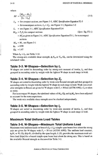 3-10 D E S I G N O F H L E X U R A E M E M B E R S
where
[Lr-Lp]
Lp = for compact sections, see Figure 3-1, AISC5peayiC(2//on Equation F2-5
= for noncompact sections, Lp-L'p, see Figure 3-1, Equation 3-2
Lr = see Figure 3-1, AlSCSpeci/iCfjrfon Equation F2-6
Mpj, - FyZj, for compact sections (Spec. Eq. F2-1)
= M'p as given in Figure 3-1, AISC Specification Equation F3-1, for noncompact
sections
= Mr, see Figure 3-1
= 0.90
Qi, =1.67
When Lfe > Lr, see Table 3-10.
The strong-axis available shear strength, or can be determined using the
tabulated value.
Table 3-3. W-Shapes—Selection by Ix
W-shapes are sorted in descending order by strong-axis moment of inertia, /x. and then
grouped in ascending order by weight with the lightest W-shape in each range in bold.
Table 3-4. W-Shapes—Selection by Zy
W-shapes are sorted in descending order by weak-axis flexural strength and then grouped in
ascending order by weight with the lightest W-shape in each range in bold. Weak-axis avail-
able strengths in flexure are given for W-shapes with Fy = 50 ksi (ASTM A992). Ch is taken
as unity.
For noncompact W-shapes, the tabulated values of Mny/Sit and ^i,Mny have been adjusted
to account for the noncompactness.
The weak-axis available shear strength must be checked independently.
Table 3-5. W-Shapes—Selection by ly
W-shapes are sorted in descending order by weak-axis moment of inertia, ly, and then
grouped in ascending order by weight with the lightest W-shape in each range in bold.
Maximum Total Uniform Load Tables
Table 3-6. W-Shapes~Maximum Total Uniform Load
Maximum total uniform loads on braced (Lt, < Lp) simple-span beams bent about the strong
axis are given for W-shapes with Fy = 50 ksi (ASTM A992). The uniform load constant,
^bWc or Wc/Qfc (kip-ft), divided by the span length, L (ft), provides the maximum total uni-
form load (kips) for a braced simple-span beam bent about the strong axis. This is based on
the available flexural strength as discussed for Table 3-2.
AMERICAN INSTITUTE OF STIEEL CONSTRUCTION
 