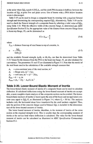 D E S I G N T A B L E D I S C U S S I O N 3-13
at the point where X Q n equals O . l S F y A g , and the sixth PNA location is halfway between the
location of I,Q„ at point five and point seven. Use of beams with a PNA below location
seven is discouraged.
Table 3-19 can be used to design a composite beam by entering with a required flexural
strength and determining the corresponding required I,Q„. Alternatively, Table 3-19 can be
used to check the flexural strength of a composite beam by selecting a valid value of XQn,
using Table 3-21. With the effective width of the concrete flange, b, determined per AISC
Specification Section 13.la, the appropriate value of the distance from concrete flange force
to beam top flange, Y2, can be determined as
Yl^Ycon-^ (3-6)
where
Ycon = distance from top of steel beam to top of concrete, in.
a • (3-7)
0.85/>
and the available flexural strength, ^hMn or MJQ'b, can then be determined from Table
3-19. Values for the distance from the PNA to the beam top flange, Y, are also tabulated for
convenience. The parameters Y1 and Y2 are illustrated in Figure 3-3. Note that the model of
the steel beam used in the calculation of the available strength assumes that
As = cross-sectional area of the Steel section, in.^
Af = flange area, in.^ = b/tf
Aw - web area, in.^ = ( d - 2 k ) t ^ ,
Kdep = k - in.
Karea = {As ' lAf - A J I 2 , in? .
Table 3-20. Lower-Bound Elastic Moment of Inertia
The lower-bound elastic moment of inertia of a composite beam can be used to calculate
deflection. If calculated deflections using the lower-bound moment of inertia are accept-
able, a more complete elastic analysis of the composite section can be avoided. The lower-
bound elastic moment of inertia is based upon the area of the beam and an equivalent con-
crete area equal to 'ZQJFy as illustrated in Figure 3-4, where F y = 50 ksi. The analysis
includes only the horizontal shear force transferred by the steel anchors supplied. Thus,
only the portion of the concrete flange used to balance I g n is included in the determina-
tion of the lower-bound moment of inertia.
The lower bound moment of inertia, therefore, is the moment of inertia of the cross
section at the required strength level. This is smaller than the corresponding moment of
inertia at the service load where deflection is calculated. The value for the lower bound
moment of inertia can be calculated as illustrated in AISC Specification Commentary
Section 13.2.
AMERICAN INSTITUTE OF STEEL CONSTRUCTION
 