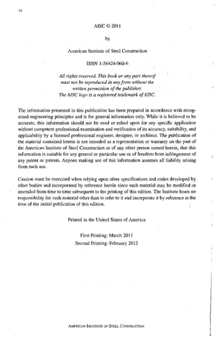 AISC©2011
by
American Institute of Steel Construction
ISBN 1-56424-060-6
All rights reserved. This book or any part thereof
must not be reproduced in any form without the
written permission df the publisher.
The AISC logo is a registered trademark of AISC.
The information presented in this publication has been prepared in accordance with recog-
nized engineering principles and is for general information only. While it is believed to be
accurate, this information should not be used or relied upon for any specific application
without competent professional examination and verification of its accuracy, suitability, and
applicability by a licensed professional engineer, designer, or architect. The publication of
the material contained herein is not intended as a representation or warranty on the part of
the American Institute of Steel Constiuction or of any other person named herein, that this
information is suitable for any general or particular use or of freedom from infringement of
any patent or patents. Anyone making use of this information assumes all liability arising
from such use.
Caution must be exercised when relying upon other specifications and codes developed by
other bodies and incorporated by reference herein since such material may be modified or
amended from time to time subsequent to the printing of this edition. The Institute bears no
responsibility for such material other tlian to refer to it and incorporate it by reference at the
time of the initial publication of this edition.
Printed in the United States of America
First Printing: March 2011
Second Printing: February 2012
AMERICAN INSTITUTE OF STEEL CONSTRUCTION
 