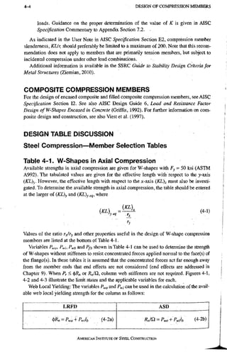 4-4 D E S I G N O F C O M P R E S S I O N M E M B E R S
loads. Guidance on the proper determination of the value of K is given in AISC
Specification Commentary to Appendix Section 7.2.
As indicated in the User Note in AISC Specification Section E2, compression member
slendemess, KL/r, should preferably be limited to a maximum of 200. Note that this recom-
mendation does not apply to members that are primarily tension members, but subject to
incidental compression under other load conibinations.
Additional information is available in the SSRC Guide to Stability Design Criteria for
Metal Structures (Ziemian, 2010).
COMPOSITE COMPRESSION MEMBERS
For the design of encased composite and filled composite compression members, see AISC
Specification Section 12. See also AISC Design Guide 6, Load and Resistance Factor
Design ofW-Shapes Encased in Concrete (Griffis, 1992). For further information on com-
posite design and construction, see also Viest et al. (1997).
DESIGN TABLE DISCUSSION
Steel Compression—Member Selection Tables
Table 4-1. W-Shapes in Axial Compression
Available strengths in axial compression are given for W-shapes with Fy - 50 ksi (ASTM
A992), The tabulated values are given for the effective length with respect to the y-axis
iKL)y. However, the effective l e n ^ with respect to the ;c-axis (KL)x must also be investi-
gated. To determine the available strength in axial compression, the table should be entered
at the larger of (KL)y and (KQy eq, where
( ^ ' U - ^ (4-.)
Values of tlie ratio rjry and other properties useful in the design of W-shape compres.sion
members are listed at the bottom of Table 4-1.
Variables Pwo, Pwi^ Pwb and Pf], shown in Table 4-1 can be used to determine the strength
of W-shapes without stiffeners to resist concentrated forces applied normal to the face(s) of
the flange(s). In these tables it is assumed that the concentrated forces act far enough away
from the member ends that end effects are not considered (end effects are addressed in
Chapter 9). When Pr S (])/?„ or /?„/£!, column web stiffeners are not required. Figures 4-1,
4-2 and 4-3 illustrate the limit states and the applicable variables for each.
Web Local Yielding: The variables P^o and P^i can be used in the calculation of the avail-
able web local yielding strength for the colunm as follows:
LRFD ASD
RJQ. = P„o + P j b (4-2b)
AMERICAN INSTITUTE OF STEEL CONSTRUCTION
 