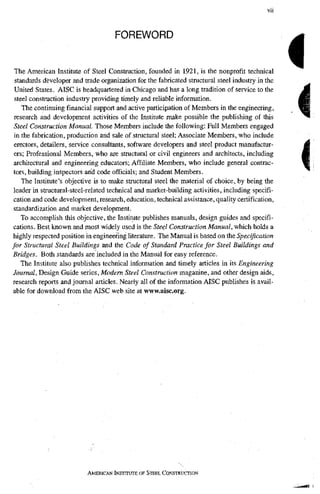 FOREWORD
The American Institute of Steel Construction, founded in 1921, is the nonprofit technical
standards developer and trade organization for the fabricated structural steel industi-y in the
United States. AISC is headquartered in Chicago and has a long tradition of service to the
steel construction industry providing timely and reliable information.
The continuing financial support and active participation of Members in the engineering,
research and development activities of the Institute make possible the publishing of this
Steel Construction Manual. Those Members include the following: Full Members engaged
in the fabrication, production and sale of structural steel; Associate Members, who include
erectors, detailers, service consultants, software developers and steel product manufactor-
ers; Professional Members, who are structural or civil engineers and architects, including
architectural and engineering educators; Affiliate Members, who include general contrac-
tors, building inspectors and code officials; and Student Members,
The Institute's objective is to make strucmral steel the material of choice, by being the
leader in structural-steel-related technical and market-building activities, including specifi-
cation and code development, research, education, technical assistance, quality certification,
standardization and market development.
To accomplish this objective, the Institute publishes manuals, design guides and specifi-
cations. Best known and most widely used is the Steel Construction Manual, which holds a
highly respected position in engineering literature. The Manual is based on the Specification
for Structural Steel Buildings and the Code of Standard Practice for Steel Buildings and
Bridges. Both standards are included in the Manual for easy reference.
The Institute also publishes technical information and timely articles in its Engineering
Journal, Design Guide series. Modern Steel Construction magazine, and other design aids,
research reports and journal articles. Nearly all of the information AISC publishes is avail-
able for download from the AISC web site at www.aisc.org.
i
AMERICAN INSTITUTE OF STEEL CONSTRUCTION
 