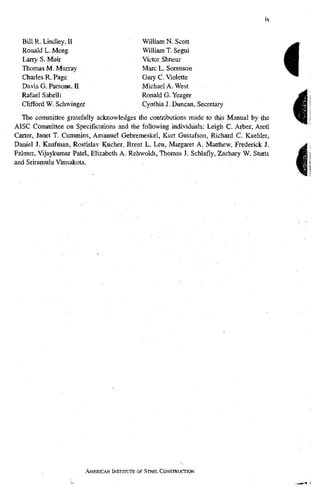 Bill R. Lindley, II
Ronald L. Meng
Lany S. Muir
Thomas M. Murray
Charles R. Page
Davis G. Parsons, II
Rafael Sabelli
Clifford W. Schwinger
William N. Scott
William T. Segui
Victor Shneur
Marc L. Sorenson
Gary C. Violette
Michael A. West .
Ronald G. Yeager
Cynthia J. Duncan, Secretary
Tlie committee gratefully acknowledges the contributions made to this Manual by the
AISC Committee on Specifications and the following individuals: Leigh C. Arber, Areti
Carter, Janet T. Cummins, Amanuel Gebremeskel, Kurt Gustafson, Richard C. Kaehler,
Daniel J. Kaufman, Rostislav Kucher, Brent L. Leu, Margaret A. Matthew, Frederick J.
Palmer, Vijaykumar Patel, Elizabeth A. Rehwoldt, Thomas J. Schlafly, Zachary W. Stutts
and Sriramulu Vinnakota.
AMERICANI N S T I T U T EOF STEEL CONSTRUCTION
 