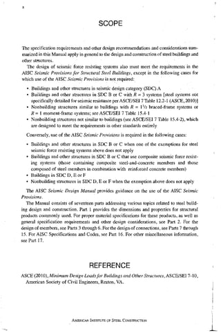 SCOPE
The specification requirements and other design recommendations and considerations sum-
marized in this Manual apply in general to tlie design and construction of steel buildings and
other structures.
The design of seismic force resisting systems also must meet the requirements in the
AISC Seismic Provisions for Structural Steel Buildings, except in the following cases for
which use of the AISC Seismic Provisions is not required;
• Buildings and other structures in seismic design category (SDC) A
• Buildings and other structures in SDC B or C with R = 3 systems [steel systems not
specifically detailed for seismic resistance per ASCE/SEI7 Table 12,2-1 (ASCE,2010)]
• Nonbuilding structiu-es similar to buildings with i? = 1 Va braced-frame systems or
R = 1 moment-frame systems; see ASCE/SEI 7 Table 15.4-1
• Nonbuilding structures not similar to buildings (see ASCE/SEI 7 Table 15.4-2), which
are designed to meet the requirements in other standards entirely
Conversely, use of the AISC Seismic Provisions is required in the following cases:
• Buildings and other structures in SDC B or C when one of the exemptions for steel
seismic force resisting systems above does not apply
• Buildings and other structures in SDC B or C that use composite seismic force resist-
ing systems (those containing composite steel-and-concrete members and those
composed of steel members in combination with reinforced concrete members)
• Buildings in SDC D, E or F
• Nonbuilding structures in SDC D, E or F when the exemption above does not apply
The AISC Seismic Design Manual provides guidance on the use of the AISC Seismic
Provisions.
The Manual consists of seventeen parts addressing various topics related to steel build-
ing design and construction. Part 1 provides the dimensions and properties for structural
products commonly used. For proper material specifications for these products, as well as
general specification requirements and other design considerations, see Part 2. For the
design of members, see Parts 3 through 6. For the design of connections, see Parts 7 through
15. For AISC Specifications and Codes, see Part 16. For other miscellaneous information,
see Part 17.
REFERENCE
ASCE (2010), Minimum Design Loads for Buildings and Other Structures, ASCE/SEI 7-10,
American Society of Civil Engineers, Reston, VA.
AMERICAN INSTITUTE OF STEEL CONSTRUCTION
 