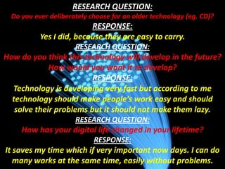 RESEARCH QUESTION:
Do you ever deliberately choose for an older technology (eg. CD)?

RESPONSE:
Yes I did, because they are easy to carry.
RESEARCH QUESTION:

How do you think this technology will develop in the future?
How would you want it to develop?
RESPONSE:
Technology is developing very fast but according to me
technology should make people’s work easy and should
solve their problems but it should not make them lazy.
RESEARCH QUESTION:

How has your digital life changed in your lifetime?
RESPONSE:

It saves my time which if very important now days. I can do
many works at the same time, easily without problems.

 
